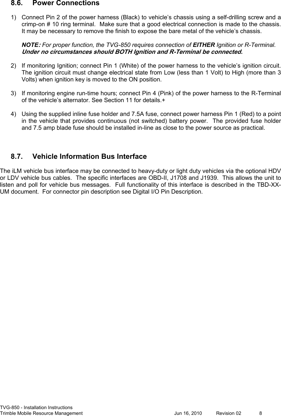  TVG-850 - Installation Instructions Trimble Mobile Resource Management           Jun 16, 2010  Revision 02  8 8.6. Power Connections 1)  Connect Pin 2 of the power harness (Black) to vehicle’s chassis using a self-drilling screw and a crimp-on # 10 ring terminal.  Make sure that a good electrical connection is made to the chassis.  It may be necessary to remove the finish to expose the bare metal of the vehicle’s chassis.  NOTE: For proper function, the TVG-850 requires connection of EITHER Ignition or R-Terminal. Under no circumstances should BOTH Ignition and R-Terminal be connected.  2)  If monitoring Ignition; connect Pin 1 (White) of the power harness to the vehicle’s ignition circuit. The ignition circuit must change electrical state from Low (less than 1 Volt) to High (more than 3 Volts) when ignition key is moved to the ON position.   3)  If monitoring engine run-time hours; connect Pin 4 (Pink) of the power harness to the R-Terminal of the vehicle’s alternator. See Section 11 for details.+  4)  Using the supplied inline fuse holder and 7.5A fuse, connect power harness Pin 1 (Red) to a point in the vehicle that  provides continuous (not  switched) battery power.  The  provided fuse holder and 7.5 amp blade fuse should be installed in-line as close to the power source as practical.   8.7. Vehicle Information Bus Interface The iLM vehicle bus interface may be connected to heavy-duty or light duty vehicles via the optional HDV or LDV vehicle bus cables.  The specific interfaces are OBD-II, J1708 and J1939.  This allows the unit to listen and poll for vehicle bus messages.  Full functionality of this interface is described in the TBD-XX-UM document.  For connector pin description see Digital I/O Pin Description.  