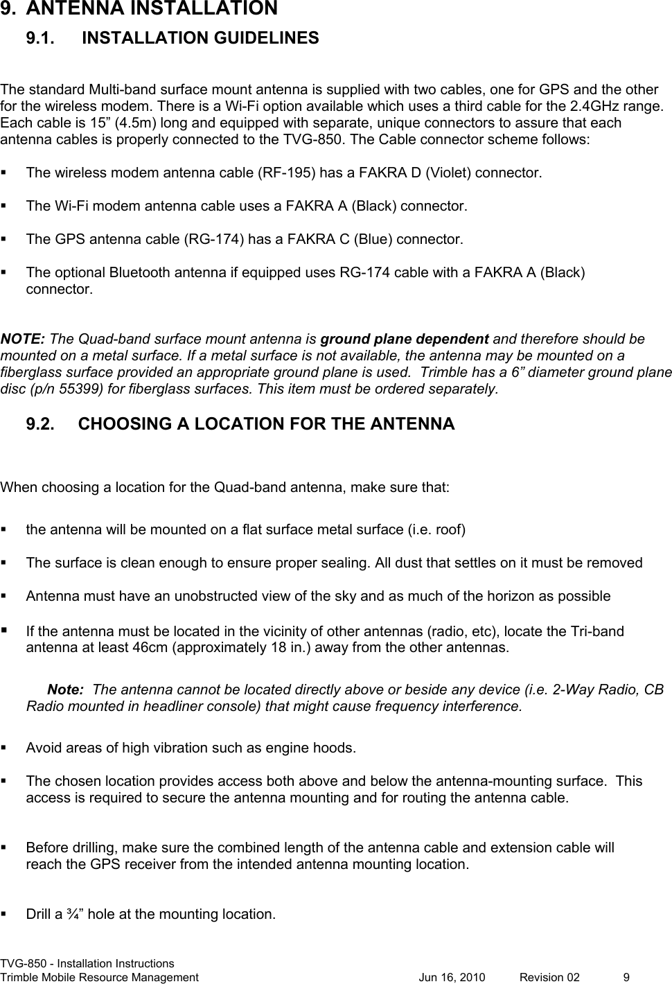  TVG-850 - Installation Instructions Trimble Mobile Resource Management           Jun 16, 2010  Revision 02  9 9.  ANTENNA INSTALLATION 9.1.  INSTALLATION GUIDELINES  The standard Multi-band surface mount antenna is supplied with two cables, one for GPS and the other for the wireless modem. There is a Wi-Fi option available which uses a third cable for the 2.4GHz range. Each cable is 15” (4.5m) long and equipped with separate, unique connectors to assure that each antenna cables is properly connected to the TVG-850. The Cable connector scheme follows:    The wireless modem antenna cable (RF-195) has a FAKRA D (Violet) connector.    The Wi-Fi modem antenna cable uses a FAKRA A (Black) connector.    The GPS antenna cable (RG-174) has a FAKRA C (Blue) connector.    The optional Bluetooth antenna if equipped uses RG-174 cable with a FAKRA A (Black) connector.   NOTE: The Quad-band surface mount antenna is ground plane dependent and therefore should be mounted on a metal surface. If a metal surface is not available, the antenna may be mounted on a fiberglass surface provided an appropriate ground plane is used.  Trimble has a 6” diameter ground plane disc (p/n 55399) for fiberglass surfaces. This item must be ordered separately.  9.2. CHOOSING A LOCATION FOR THE ANTENNA  When choosing a location for the Quad-band antenna, make sure that:    the antenna will be mounted on a flat surface metal surface (i.e. roof)    The surface is clean enough to ensure proper sealing. All dust that settles on it must be removed    Antenna must have an unobstructed view of the sky and as much of the horizon as possible   If the antenna must be located in the vicinity of other antennas (radio, etc), locate the Tri-band antenna at least 46cm (approximately 18 in.) away from the other antennas.  Note:  The antenna cannot be located directly above or beside any device (i.e. 2-Way Radio, CB Radio mounted in headliner console) that might cause frequency interference.     Avoid areas of high vibration such as engine hoods.    The chosen location provides access both above and below the antenna-mounting surface.  This access is required to secure the antenna mounting and for routing the antenna cable.     Before drilling, make sure the combined length of the antenna cable and extension cable will reach the GPS receiver from the intended antenna mounting location.     Drill a ¾” hole at the mounting location.  