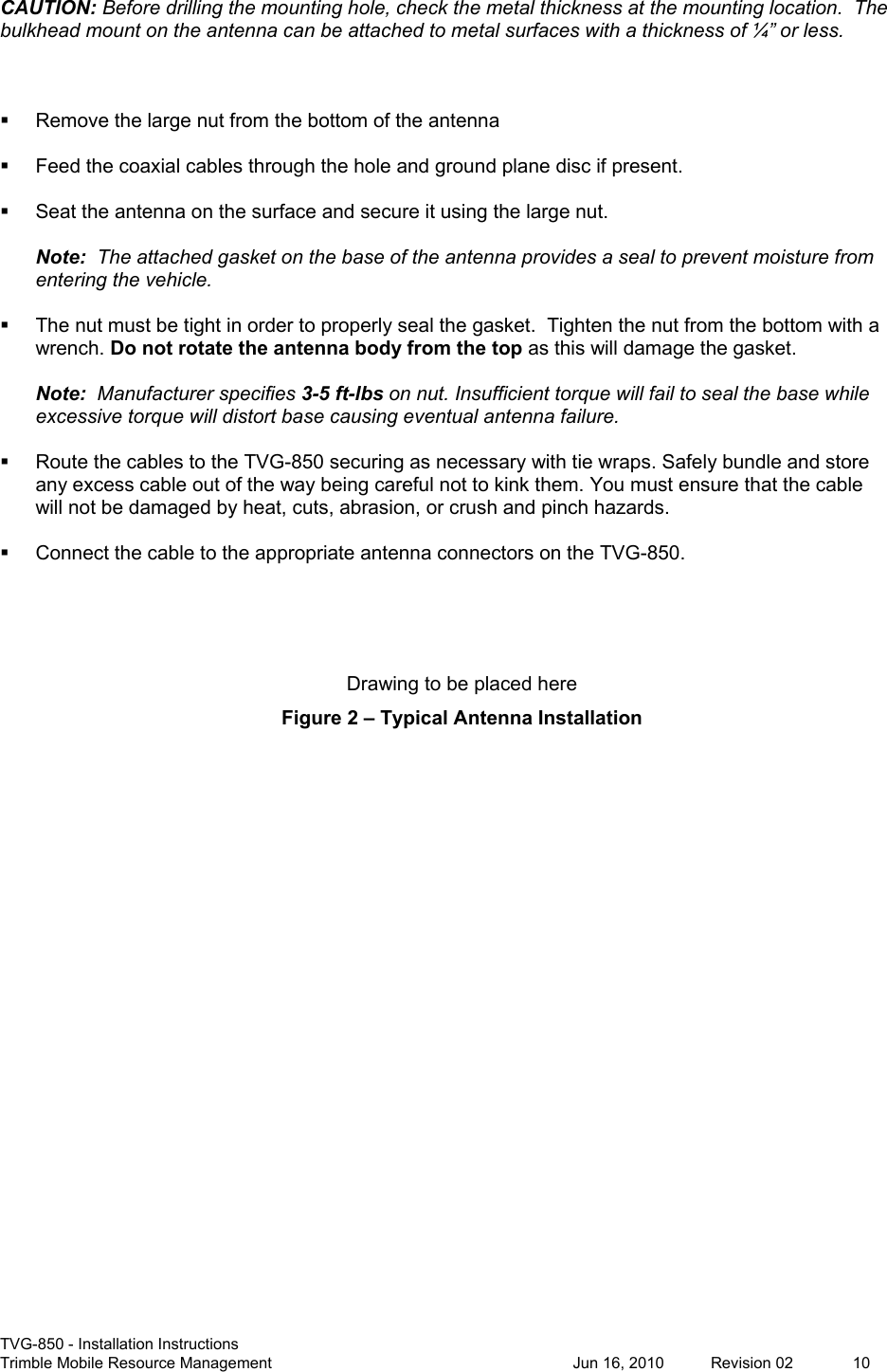  TVG-850 - Installation Instructions Trimble Mobile Resource Management           Jun 16, 2010  Revision 02  10 CAUTION: Before drilling the mounting hole, check the metal thickness at the mounting location.  The bulkhead mount on the antenna can be attached to metal surfaces with a thickness of ¼” or less.      Remove the large nut from the bottom of the antenna    Feed the coaxial cables through the hole and ground plane disc if present.    Seat the antenna on the surface and secure it using the large nut.  Note:  The attached gasket on the base of the antenna provides a seal to prevent moisture from entering the vehicle.    The nut must be tight in order to properly seal the gasket.  Tighten the nut from the bottom with a wrench. Do not rotate the antenna body from the top as this will damage the gasket.  Note:  Manufacturer specifies 3-5 ft-lbs on nut. Insufficient torque will fail to seal the base while excessive torque will distort base causing eventual antenna failure.    Route the cables to the TVG-850 securing as necessary with tie wraps. Safely bundle and store any excess cable out of the way being careful not to kink them. You must ensure that the cable will not be damaged by heat, cuts, abrasion, or crush and pinch hazards.    Connect the cable to the appropriate antenna connectors on the TVG-850.    Drawing to be placed here  Figure 2 – Typical Antenna Installation  