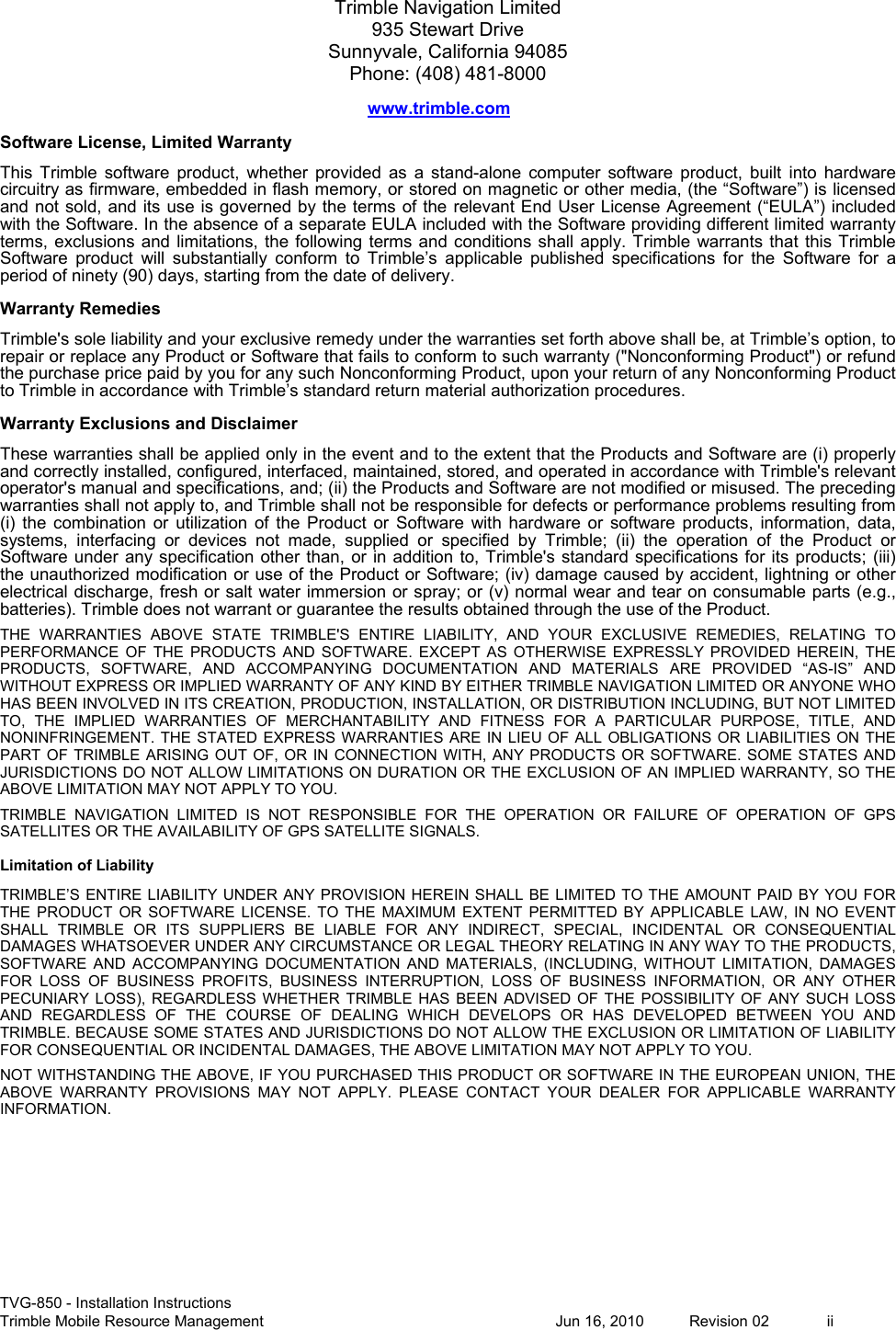  TVG-850 - Installation Instructions Trimble Mobile Resource Management           Jun 16, 2010  Revision 02  ii Trimble Navigation Limited 935 Stewart Drive Sunnyvale, California 94085 Phone: (408) 481-8000 www.trimble.com Software License, Limited Warranty This  Trimble  software  product,  whether  provided  as  a  stand-alone  computer  software  product,  built  into  hardware circuitry as firmware, embedded in flash memory, or stored on magnetic or other media, (the “Software”) is licensed and not sold, and its use is governed by the terms of the relevant End User License Agreement (“EULA”) included with the Software. In the absence of a separate EULA included with the Software providing different limited warranty terms, exclusions  and limitations, the  following terms  and conditions shall  apply. Trimble  warrants that  this Trimble Software  product  will  substantially  conform  to  Trimble’s  applicable  published  specifications  for  the  Software  for  a period of ninety (90) days, starting from the date of delivery. Warranty Remedies Trimble&apos;s sole liability and your exclusive remedy under the warranties set forth above shall be, at Trimble’s option, to repair or replace any Product or Software that fails to conform to such warranty (&quot;Nonconforming Product&quot;) or refund the purchase price paid by you for any such Nonconforming Product, upon your return of any Nonconforming Product to Trimble in accordance with Trimble’s standard return material authorization procedures.  Warranty Exclusions and Disclaimer These warranties shall be applied only in the event and to the extent that the Products and Software are (i) properly and correctly installed, configured, interfaced, maintained, stored, and operated in accordance with Trimble&apos;s relevant operator&apos;s manual and specifications, and; (ii) the Products and Software are not modified or misused. The preceding warranties shall not apply to, and Trimble shall not be responsible for defects or performance problems resulting from (i)  the  combination  or  utilization  of  the  Product  or  Software  with  hardware  or  software  products,  information,  data, systems,  interfacing  or  devices  not  made,  supplied  or  specified  by  Trimble;  (ii)  the  operation  of  the  Product  or Software under any specification other than,  or in addition  to, Trimble&apos;s standard specifications for its  products; (iii) the unauthorized modification or use of the Product or Software; (iv) damage caused by accident, lightning or other electrical discharge, fresh or salt water immersion or spray; or (v) normal wear and tear on consumable parts (e.g., batteries). Trimble does not warrant or guarantee the results obtained through the use of the Product. THE  WARRANTIES  ABOVE  STATE  TRIMBLE&apos;S  ENTIRE  LIABILITY,  AND  YOUR  EXCLUSIVE  REMEDIES,  RELATING  TO PERFORMANCE  OF  THE  PRODUCTS  AND  SOFTWARE.  EXCEPT  AS  OTHERWISE  EXPRESSLY  PROVIDED  HEREIN,  THE PRODUCTS,  SOFTWARE,  AND  ACCOMPANYING  DOCUMENTATION  AND  MATERIALS  ARE  PROVIDED  “AS-IS”  AND WITHOUT EXPRESS OR IMPLIED WARRANTY OF ANY KIND BY EITHER TRIMBLE NAVIGATION LIMITED OR ANYONE WHO HAS BEEN INVOLVED IN ITS CREATION, PRODUCTION, INSTALLATION, OR DISTRIBUTION INCLUDING, BUT NOT LIMITED TO,  THE  IMPLIED  WARRANTIES  OF  MERCHANTABILITY  AND  FITNESS  FOR  A  PARTICULAR  PURPOSE,  TITLE,  AND NONINFRINGEMENT.  THE  STATED EXPRESS  WARRANTIES ARE  IN  LIEU  OF  ALL  OBLIGATIONS OR LIABILITIES  ON  THE PART OF TRIMBLE  ARISING OUT OF,  OR  IN  CONNECTION WITH,  ANY  PRODUCTS  OR  SOFTWARE. SOME  STATES  AND JURISDICTIONS DO NOT ALLOW LIMITATIONS ON DURATION OR THE EXCLUSION OF AN IMPLIED WARRANTY, SO THE ABOVE LIMITATION MAY NOT APPLY TO YOU. TRIMBLE  NAVIGATION  LIMITED  IS  NOT  RESPONSIBLE  FOR  THE  OPERATION  OR  FAILURE  OF  OPERATION  OF  GPS SATELLITES OR THE AVAILABILITY OF GPS SATELLITE SIGNALS. Limitation of Liability TRIMBLE’S ENTIRE LIABILITY  UNDER  ANY  PROVISION HEREIN SHALL BE LIMITED TO THE  AMOUNT  PAID  BY  YOU FOR THE  PRODUCT  OR  SOFTWARE  LICENSE.  TO  THE  MAXIMUM  EXTENT  PERMITTED  BY  APPLICABLE  LAW,  IN  NO  EVENT SHALL  TRIMBLE  OR  ITS  SUPPLIERS  BE  LIABLE  FOR  ANY  INDIRECT,  SPECIAL,  INCIDENTAL  OR  CONSEQUENTIAL DAMAGES WHATSOEVER UNDER ANY CIRCUMSTANCE OR LEGAL THEORY RELATING IN ANY WAY TO THE PRODUCTS, SOFTWARE  AND  ACCOMPANYING  DOCUMENTATION  AND  MATERIALS,  (INCLUDING,  WITHOUT  LIMITATION,  DAMAGES FOR  LOSS  OF  BUSINESS  PROFITS,  BUSINESS  INTERRUPTION,  LOSS  OF  BUSINESS  INFORMATION,  OR  ANY  OTHER PECUNIARY  LOSS),  REGARDLESS  WHETHER  TRIMBLE  HAS  BEEN  ADVISED  OF THE  POSSIBILITY  OF  ANY  SUCH  LOSS AND  REGARDLESS  OF  THE  COURSE  OF  DEALING  WHICH  DEVELOPS  OR  HAS  DEVELOPED  BETWEEN  YOU  AND TRIMBLE. BECAUSE SOME STATES AND JURISDICTIONS DO NOT ALLOW THE EXCLUSION OR LIMITATION OF LIABILITY FOR CONSEQUENTIAL OR INCIDENTAL DAMAGES, THE ABOVE LIMITATION MAY NOT APPLY TO YOU. NOT WITHSTANDING THE ABOVE, IF YOU PURCHASED THIS PRODUCT OR SOFTWARE IN THE EUROPEAN UNION, THE ABOVE  WARRANTY  PROVISIONS  MAY  NOT  APPLY.  PLEASE  CONTACT  YOUR  DEALER  FOR  APPLICABLE  WARRANTY INFORMATION. 