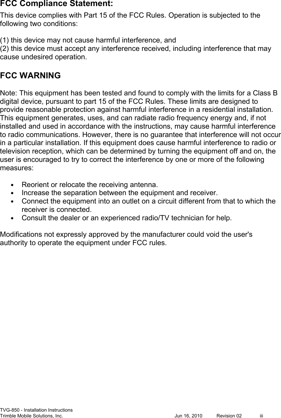  TVG-850 - Installation Instructions Trimble Mobile Solutions, Inc.            Jun 16, 2010  Revision 02  iii FCC Compliance Statement: This device complies with Part 15 of the FCC Rules. Operation is subjected to the following two conditions:   (1) this device may not cause harmful interference, and  (2) this device must accept any interference received, including interference that may cause undesired operation.   FCC WARNING Note: This equipment has been tested and found to comply with the limits for a Class B digital device, pursuant to part 15 of the FCC Rules. These limits are designed to provide reasonable protection against harmful interference in a residential installation. This equipment generates, uses, and can radiate radio frequency energy and, if not installed and used in accordance with the instructions, may cause harmful interference to radio communications. However, there is no guarantee that interference will not occur in a particular installation. If this equipment does cause harmful interference to radio or television reception, which can be determined by turning the equipment off and on, the user is encouraged to try to correct the interference by one or more of the following measures:  • Reorient or relocate the receiving antenna. • Increase the separation between the equipment and receiver. • Connect the equipment into an outlet on a circuit different from that to which the receiver is connected. • Consult the dealer or an experienced radio/TV technician for help. Modifications not expressly approved by the manufacturer could void the user&apos;s authority to operate the equipment under FCC rules. 