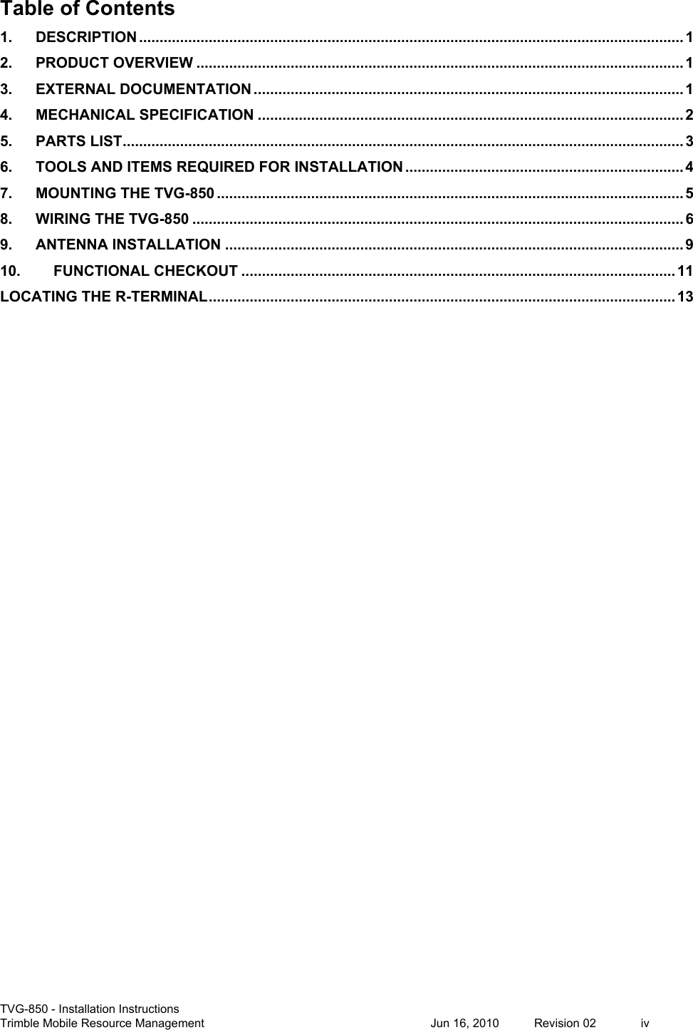  TVG-850 - Installation Instructions Trimble Mobile Resource Management           Jun 16, 2010  Revision 02  iv Table of Contents 1. DESCRIPTION ..................................................................................................................................... 1 2. PRODUCT OVERVIEW .......................................................................................................................1 3. EXTERNAL DOCUMENTATION .........................................................................................................1 4. MECHANICAL SPECIFICATION ........................................................................................................2 5. PARTS LIST......................................................................................................................................... 3 6. TOOLS AND ITEMS REQUIRED FOR INSTALLATION ....................................................................4 7. MOUNTING THE TVG-850 ..................................................................................................................5 8. WIRING THE TVG-850 ........................................................................................................................6 9. ANTENNA INSTALLATION ................................................................................................................9 10. FUNCTIONAL CHECKOUT ..........................................................................................................11 LOCATING THE R-TERMINAL..................................................................................................................13  