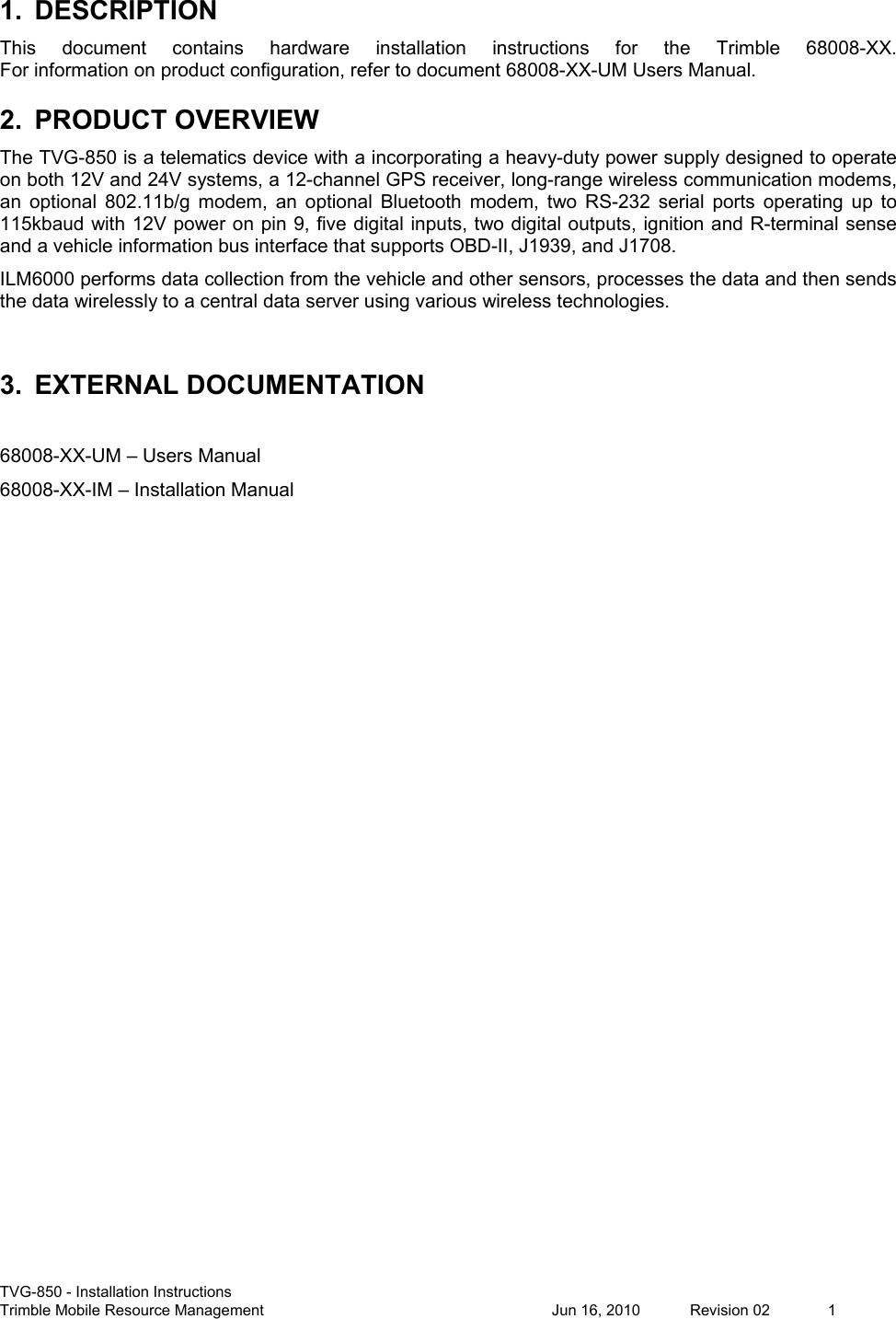  TVG-850 - Installation Instructions Trimble Mobile Resource Management          Jun 16, 2010  Revision 02  1 1.  DESCRIPTION This  document  contains  hardware  installation  instructions  for  the  Trimble  68008-XX.  For information on product configuration, refer to document 68008-XX-UM Users Manual. 2.  PRODUCT OVERVIEW The TVG-850 is a telematics device with a incorporating a heavy-duty power supply designed to operate on both 12V and 24V systems, a 12-channel GPS receiver, long-range wireless communication modems, an  optional  802.11b/g  modem,  an  optional  Bluetooth  modem,  two  RS-232  serial  ports  operating  up  to 115kbaud with 12V power on pin 9, five digital inputs, two digital outputs, ignition and R-terminal sense and a vehicle information bus interface that supports OBD-II, J1939, and J1708. ILM6000 performs data collection from the vehicle and other sensors, processes the data and then sends the data wirelessly to a central data server using various wireless technologies.  3.  EXTERNAL DOCUMENTATION  68008-XX-UM – Users Manual 68008-XX-IM – Installation Manual   