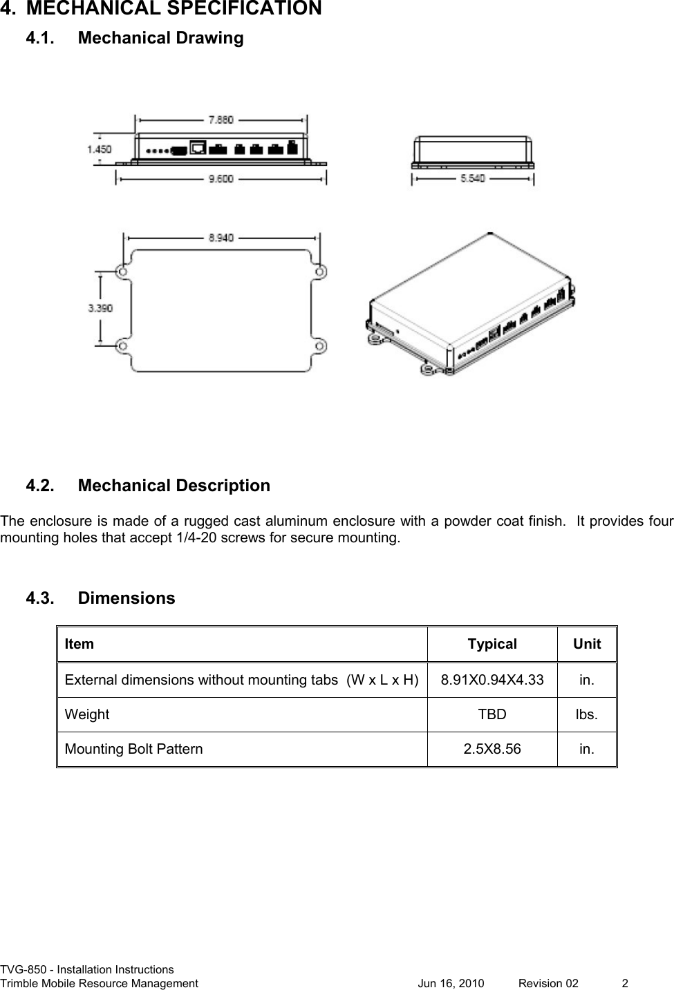  TVG-850 - Installation Instructions Trimble Mobile Resource Management           Jun 16, 2010  Revision 02  2 4.  MECHANICAL SPECIFICATION 4.1. Mechanical Drawing   4.2. Mechanical Description The enclosure is made of a rugged cast aluminum enclosure with a powder coat finish.  It provides four mounting holes that accept 1/4-20 screws for secure mounting.  4.3. Dimensions Item  Typical  Unit External dimensions without mounting tabs  (W x L x H)  8.91X0.94X4.33  in. Weight  TBD  lbs. Mounting Bolt Pattern  2.5X8.56  in.    