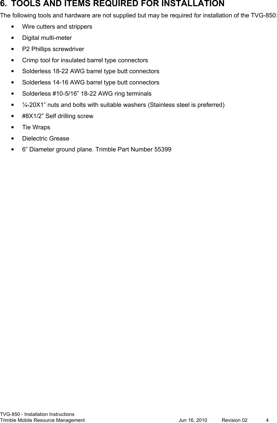  TVG-850 - Installation Instructions Trimble Mobile Resource Management           Jun 16, 2010  Revision 02  4 6.  TOOLS AND ITEMS REQUIRED FOR INSTALLATION The following tools and hardware are not supplied but may be required for installation of the TVG-850: •  Wire cutters and strippers •  Digital multi-meter •  P2 Phillips screwdriver •  Crimp tool for insulated barrel type connectors •  Solderless 18-22 AWG barrel type butt connectors •  Solderless 14-16 AWG barrel type butt connectors •  Solderless #10-5/16” 18-22 AWG ring terminals •  ¼-20X1” nuts and bolts with suitable washers (Stainless steel is preferred) •  #8X1/2” Self drilling screw •  Tie Wraps •  Dielectric Grease •  6” Diameter ground plane. Trimble Part Number 55399 