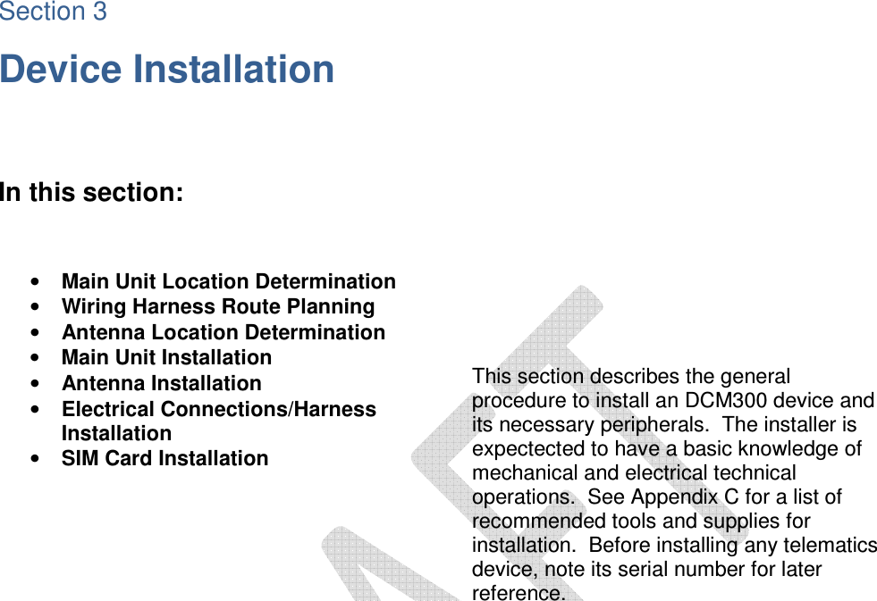 Section 3 Device Installation    In this section:     • Main Unit Location Determination • Wiring Harness Route Planning • Antenna Location Determination • Main Unit Installation • Antenna Installation • Electrical Connections/Harness Installation • SIM Card Installation           This section describes the general procedure to install an DCM300 device and its necessary peripherals.  The installer is expectected to have a basic knowledge of mechanical and electrical technical operations.  See Appendix C for a list of recommended tools and supplies for installation.  Before installing any telematics device, note its serial number for later reference.   