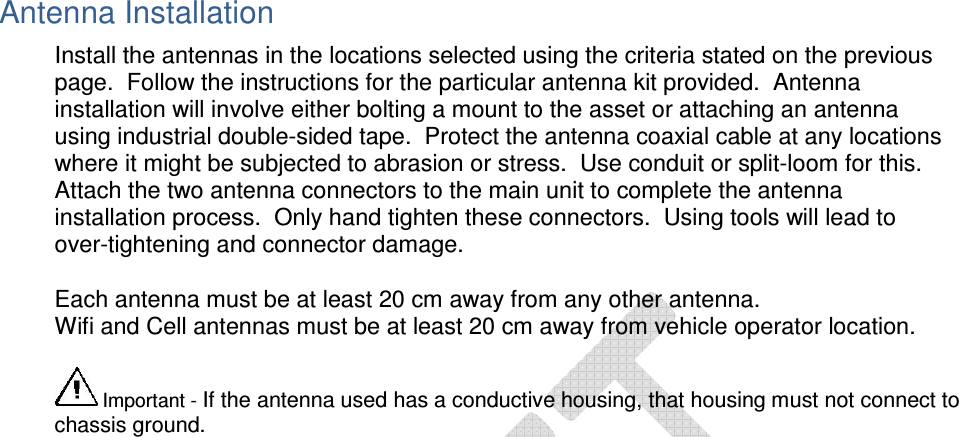  Antenna Installation Install the antennas in the locations selected using the criteria stated on the previous page.  Follow the instructions for the particular antenna kit provided.  Antenna installation will involve either bolting a mount to the asset or attaching an antenna using industrial double-sided tape.  Protect the antenna coaxial cable at any locations where it might be subjected to abrasion or stress.  Use conduit or split-loom for this.  Attach the two antenna connectors to the main unit to complete the antenna installation process.  Only hand tighten these connectors.  Using tools will lead to over-tightening and connector damage. Each antenna must be at least 20 cm away from any other antenna. Wifi and Cell antennas must be at least 20 cm away from vehicle operator location.     Important - If the antenna used has a conductive housing, that housing must not connect to chassis ground.  