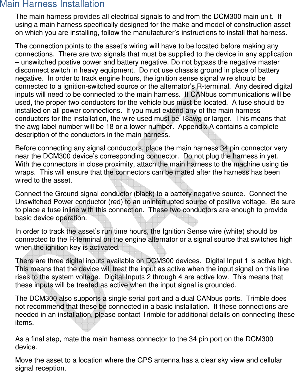  Main Harness Installation The main harness provides all electrical signals to and from the DCM300 main unit.  If using a main harness specifically designed for the make and model of construction asset on which you are installing, follow the manufacturer’s instructions to install that harness.    The connection points to the asset’s wiring will have to be located before making any connections.  There are two signals that must be supplied to the device in any application – unswitched postive power and battery negative. Do not bypass the negative master disconnect switch in heavy equipment.  Do not use chassis ground in place of battery negative.  In order to track engine hours, the ignition sense signal wire should be connected to a ignition-switched source or the alternator’s R-terminal.  Any desired digital inputs will need to be connected to the main harness.  If CANbus communications will be used, the proper two conductors for the vehicle bus must be located.  A fuse should be installed on all power connections.  If you must extend any of the main harness conductors for the installation, the wire used must be 18awg or larger.  This means that the awg label number will be 18 or a lower number.  Appendix A contains a complete description of the conductors in the main harness.  Before connecting any signal conductors, place the main harness 34 pin connector very near the DCM300 device’s corresponding connector.  Do not plug the harness in yet.  With the connectors in close proximity, attach the main harness to the machine using tie wraps.  This will ensure that the connectors can be mated after the harness has been wired to the asset.    Connect the Ground signal conductor (black) to a battery negative source.  Connect the Unswitched Power conductor (red) to an uninterrupted source of positive voltage.  Be sure to place a fuse inline with this connection.  These two conductors are enough to provide basic device operation.  In order to track the asset’s run time hours, the Ignition Sense wire (white) should be connected to the R-terminal on the engine alternator or a signal source that switches high when the ignition key is activated.    There are three digital inputs available on DCM300 devices.  Digital Input 1 is active high.  This means that the device will treat the input as active when the input signal on this line rises to the system voltage.  Digital Inputs 2 through 4 are active low.  This means that these inputs will be treated as active when the input signal is grounded.     The DCM300 also supports a single serial port and a dual CANbus ports.  Trimble does not recommend that these be connected in a basic installation.  If these connections are needed in an installation, please contact Trimble for additional details on connecting these items.  As a final step, mate the main harness connector to the 34 pin port on the DCM300 device.    Move the asset to a location where the GPS antenna has a clear sky view and cellular signal reception.  