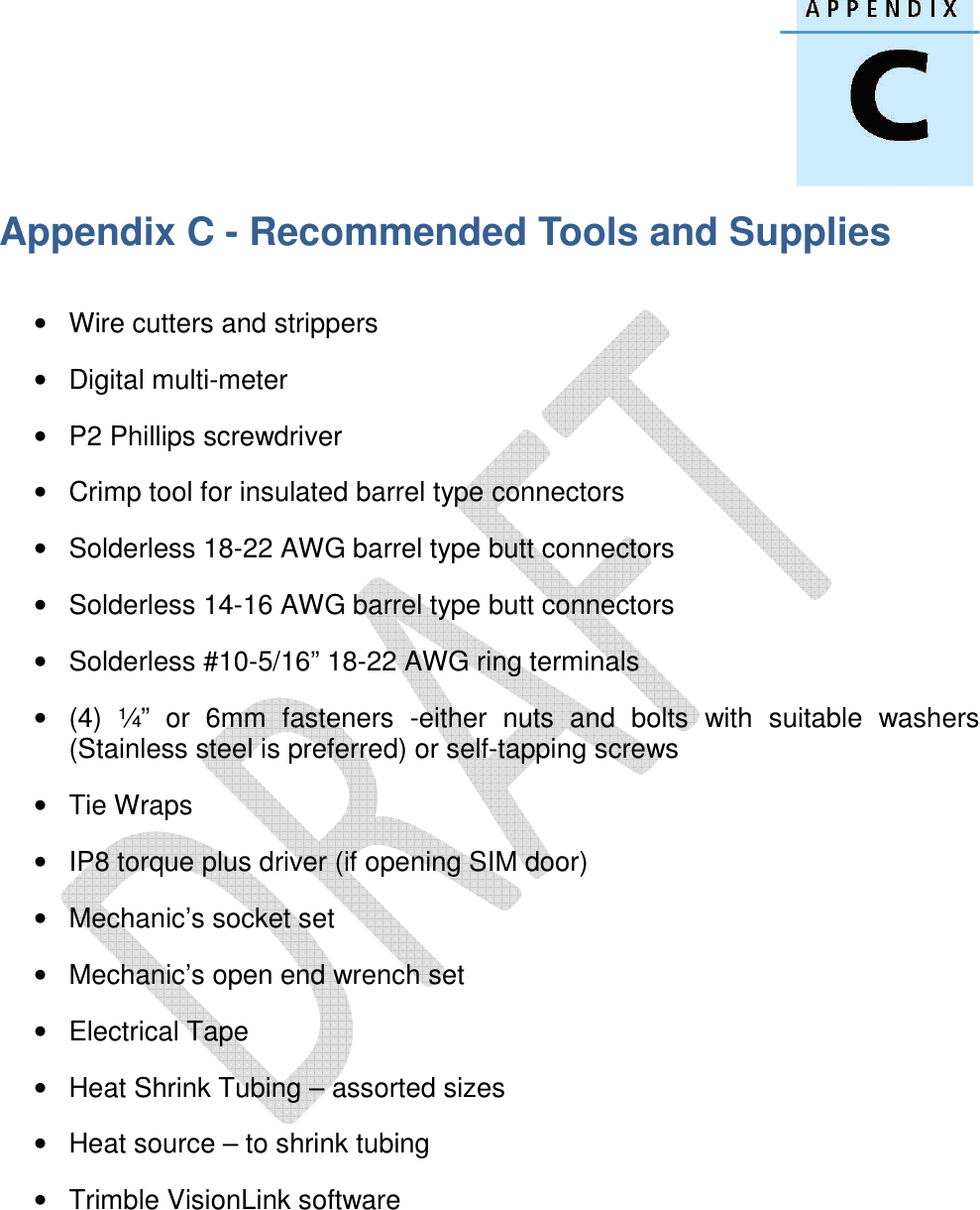   Appendix C - Recommended Tools and Supplies  •  Wire cutters and strippers •  Digital multi-meter •  P2 Phillips screwdriver •  Crimp tool for insulated barrel type connectors •  Solderless 18-22 AWG barrel type butt connectors •  Solderless 14-16 AWG barrel type butt connectors •  Solderless #10-5/16” 18-22 AWG ring terminals •  (4)  ¼”  or  6mm  fasteners  -either  nuts  and  bolts  with  suitable  washers (Stainless steel is preferred) or self-tapping screws •  Tie Wraps •  IP8 torque plus driver (if opening SIM door) •  Mechanic’s socket set •  Mechanic’s open end wrench set •  Electrical Tape •  Heat Shrink Tubing – assorted sizes •  Heat source – to shrink tubing •  Trimble VisionLink software      