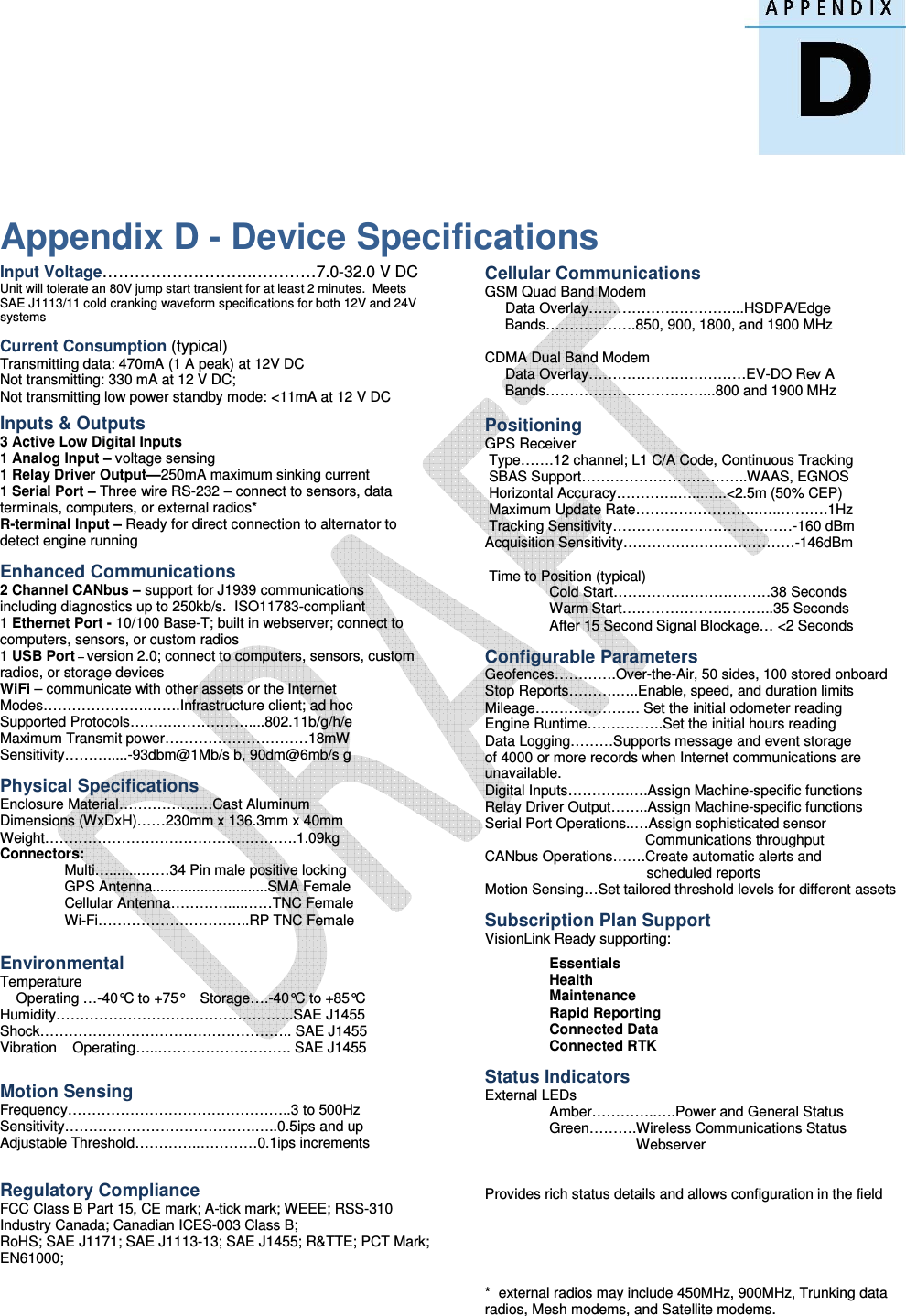   Appendix D - Device Specifications Input Voltage……………………….…………7.0-32.0 V DC Unit will tolerate an 80V jump start transient for at least 2 minutes.  Meets SAE J1113/11 cold cranking waveform specifications for both 12V and 24V systems  Current Consumption (typical) Transmitting data: 470mA (1 A peak) at 12V DC Not transmitting: 330 mA at 12 V DC; Not transmitting low power standby mode: &lt;11mA at 12 V DC  Inputs &amp; Outputs 3 Active Low Digital Inputs 1 Analog Input – voltage sensing 1 Relay Driver Output—250mA maximum sinking current 1 Serial Port – Three wire RS-232 – connect to sensors, data terminals, computers, or external radios* R-terminal Input – Ready for direct connection to alternator to detect engine running  Enhanced Communications 2 Channel CANbus – support for J1939 communications including diagnostics up to 250kb/s.  ISO11783-compliant 1 Ethernet Port - 10/100 Base-T; built in webserver; connect to computers, sensors, or custom radios 1 USB Port – version 2.0; connect to computers, sensors, custom radios, or storage devices WiFi – communicate with other assets or the Internet Modes………………….…….Infrastructure client; ad hoc Supported Protocols…….………………....802.11b/g/h/e Maximum Transmit power…………………………18mW  Sensitivity……….....-93dbm@1Mb/s b, 90dm@6mb/s g  Physical Specifications Enclosure Material……………..…Cast Aluminum Dimensions (WxDxH)……230mm x 136.3mm x 40mm  Weight…………………………………….……….1.09kg Connectors:   Multi…........……34 Pin male positive locking   GPS Antenna.............................SMA Female   Cellular Antenna…………....……TNC Female   Wi-Fi…………………………..RP TNC Female   Environmental Temperature     Operating …-40°C to +75°    Storage….-40°C to +85°C Humidity…………………………………………..SAE J1455 Shock…………………………………………….. SAE J1455  Vibration    Operating…..………………………. SAE J1455   Motion Sensing Frequency………………………………………..3 to 500Hz Sensitivity………………………………….…..0.5ips and up Adjustable Threshold…………..…………0.1ips increments     Regulatory Compliance FCC Class B Part 15, CE mark; A-tick mark; WEEE; RSS-310 Industry Canada; Canadian ICES-003 Class B;  RoHS; SAE J1171; SAE J1113-13; SAE J1455; R&amp;TTE; PCT Mark; EN61000;         Cellular Communications GSM Quad Band Modem      Data Overlay…………………………...HSDPA/Edge      Bands……………….850, 900, 1800, and 1900 MHz  CDMA Dual Band Modem      Data Overlay……………………………EV-DO Rev A      Bands……………………………...800 and 1900 MHz       Positioning GPS Receiver  Type…….12 channel; L1 C/A Code, Continuous Tracking  SBAS Support……………………………..WAAS, EGNOS  Horizontal Accuracy………….…...…..&lt;2.5m (50% CEP)  Maximum Update Rate……………………..…..……….1Hz  Tracking Sensitivity……………………….….……-160 dBm Acquisition Sensitivity………………………………-146dBm    Time to Position (typical)      Cold Start……………………………38 Seconds Warm Start…………………………..35 Seconds After 15 Second Signal Blockage… &lt;2 Seconds  Configurable Parameters Geofences………….Over-the-Air, 50 sides, 100 stored onboard Stop Reports……….…..Enable, speed, and duration limits Mileage…………………. Set the initial odometer reading Engine Runtime…………….Set the initial hours reading Data Logging………Supports message and event storage of 4000 or more records when Internet communications are unavailable. Digital Inputs………….….Assign Machine-specific functions Relay Driver Output……..Assign Machine-specific functions Serial Port Operations..…Assign sophisticated sensor                         Communications throughput CANbus Operations…….Create automatic alerts and     …………………………….scheduled reports Motion Sensing…Set tailored threshold levels for different assets  Subscription Plan Support VisionLink Ready supporting:  Essentials Health Maintenance Rapid Reporting Connected Data Connected RTK  Status Indicators External LEDs   Amber…………..….Power and General Status   Green……….Wireless Communications Status                                       Webserver   Provides rich status details and allows configuration in the field      *  external radios may include 450MHz, 900MHz, Trunking data  radios, Mesh modems, and Satellite modems.       