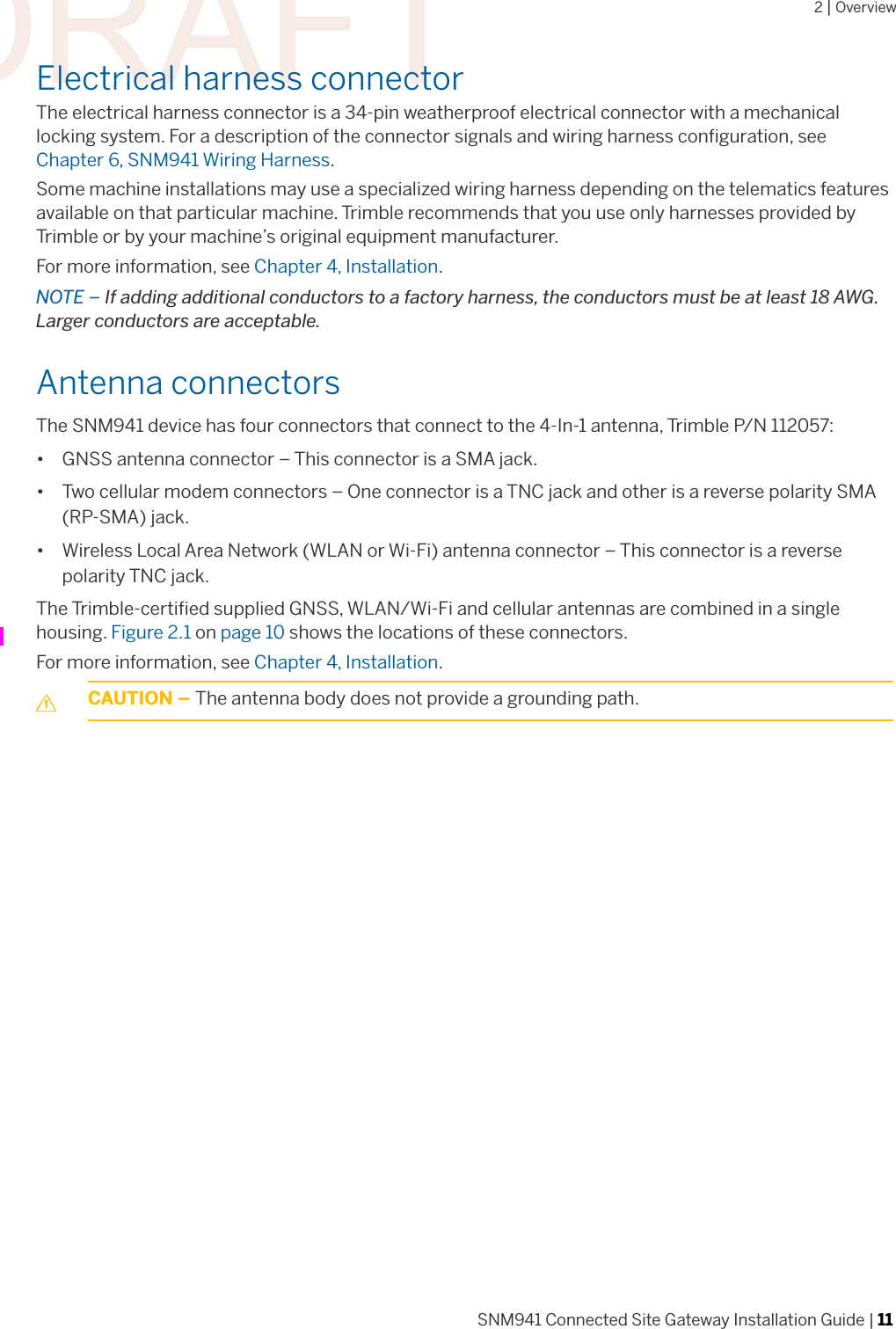 2 | OverviewSNM941 Connected Site Gateway Installation Guide | 11Electrical harness connectorThe electrical harness connector is a 34-pin weatherproof electrical connector with a mechanical locking system. For a description of the connector signals and wiring harness configuration, see Chapter 6, SNM941 Wiring Harness. Some machine installations may use a specialized wiring harness depending on the telematics features available on that particular machine. Trimble recommends that you use only harnesses provided by Trimble or by your machine’s original equipment manufacturer. For more information, see Chapter 4, Installation.NOTE – If adding additional conductors to a factory harness, the conductors must be at least 18 AWG. Larger conductors are acceptable. Antenna connectors The SNM941 device has four connectors that connect to the 4-In-1 antenna, Trimble P/N 112057:• GNSS antenna connector – This connector is a SMA jack.• Two cellular modem connectors – One connector is a TNC jack and other is a reverse polarity SMA (RP-SMA) jack.• Wireless Local Area Network (WLAN or Wi-Fi) antenna connector – This connector is a reverse polarity TNC jack. The Trimble-certified supplied GNSS, WLAN/Wi-Fi and cellular antennas are combined in a single housing. Figure 2.1 on page 10 shows the locations of these connectors. For more information, see Chapter 4, Installation.CCAUTION – The antenna body does not provide a grounding path. DRAFT