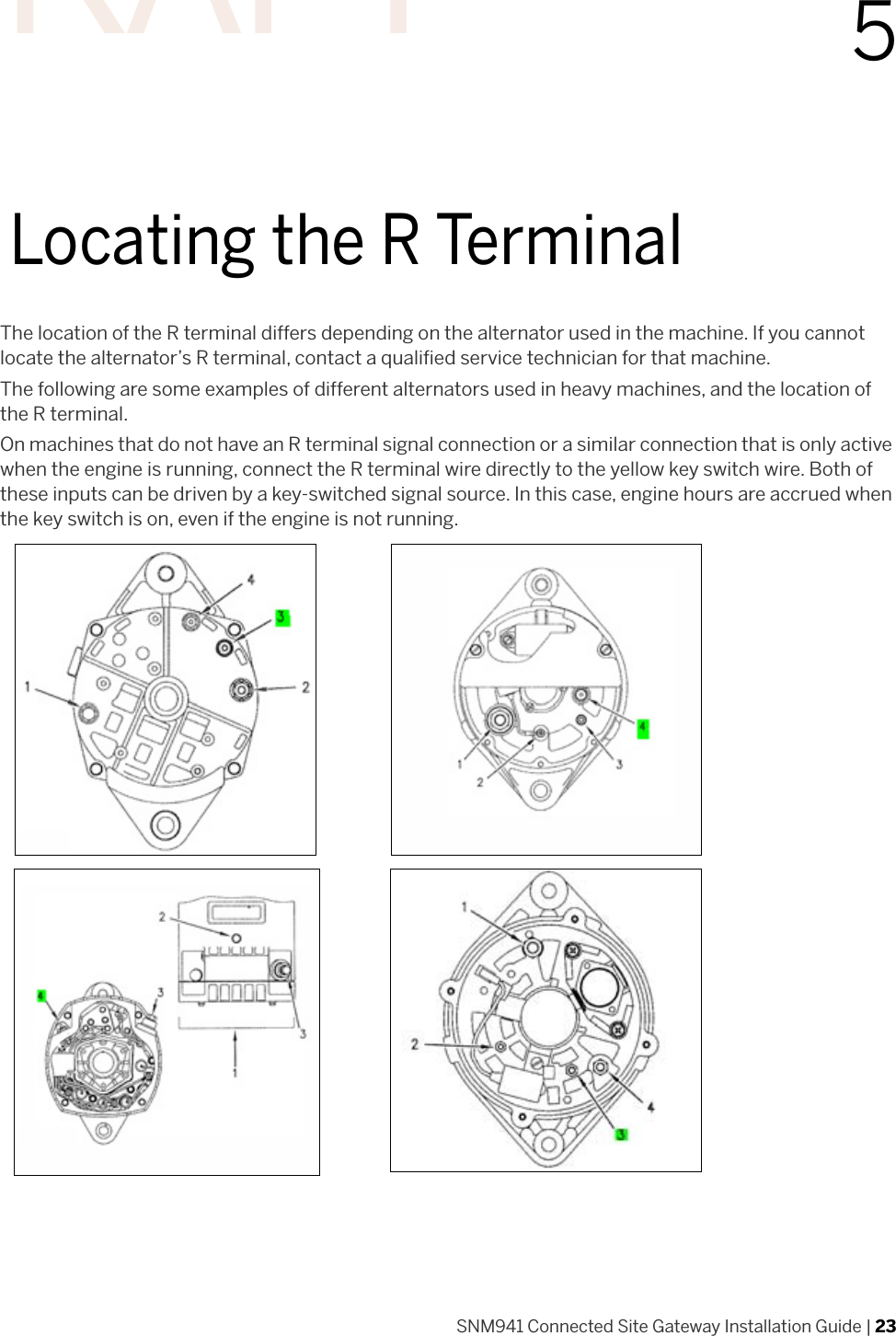 SNM941 Connected Site Gateway Installation Guide | 2355Locating the R TerminalThe location of the R terminal differs depending on the alternator used in the machine. If you cannot locate the alternator’s R terminal, contact a qualified service technician for that machine.The following are some examples of different alternators used in heavy machines, and the location of the R terminal.On machines that do not have an R terminal signal connection or a similar connection that is only active when the engine is running, connect the R terminal wire directly to the yellow key switch wire. Both of these inputs can be driven by a key-switched signal source. In this case, engine hours are accrued when the key switch is on, even if the engine is not running.DRAFT