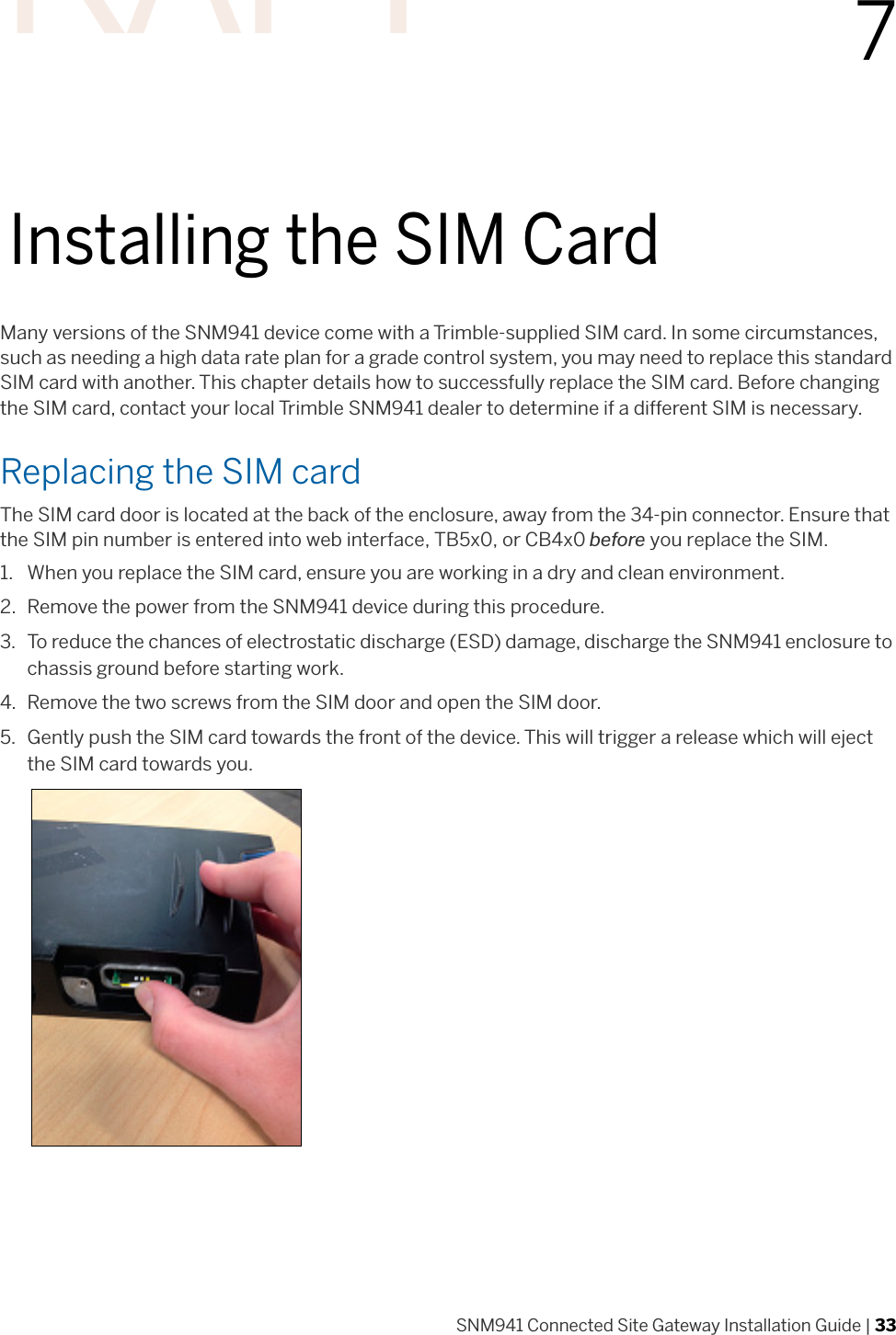 SNM941 Connected Site Gateway Installation Guide | 3377Installing the SIM CardMany versions of the SNM941 device come with a Trimble-supplied SIM card. In some circumstances, such as needing a high data rate plan for a grade control system, you may need to replace this standard SIM card with another. This chapter details how to successfully replace the SIM card. Before changing the SIM card, contact your local Trimble SNM941 dealer to determine if a different SIM is necessary. Replacing the SIM cardThe SIM card door is located at the back of the enclosure, away from the 34-pin connector. Ensure that the SIM pin number is entered into web interface, TB5x0, or CB4x0 before you replace the SIM.1. When you replace the SIM card, ensure you are working in a dry and clean environment. 2. Remove the power from the SNM941 device during this procedure. 3. To reduce the chances of electrostatic discharge (ESD) damage, discharge the SNM941 enclosure to chassis ground before starting work. 4. Remove the two screws from the SIM door and open the SIM door. 5. Gently push the SIM card towards the front of the device. This will trigger a release which will eject the SIM card towards you.DRAFT