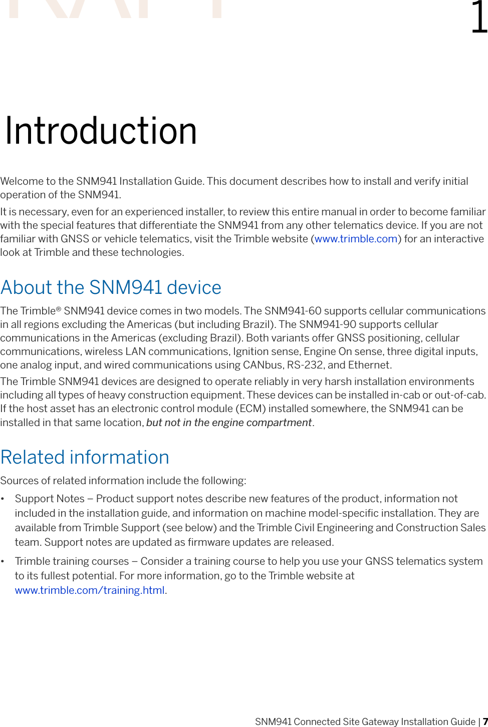 SNM941 Connected Site Gateway Installation Guide | 711IntroductionWelcome to the SNM941 Installation Guide. This document describes how to install and verify initial operation of the SNM941. It is necessary, even for an experienced installer, to review this entire manual in order to become familiar with the special features that differentiate the SNM941 from any other telematics device. If you are not familiar with GNSS or vehicle telematics, visit the Trimble website (www.trimble.com) for an interactive look at Trimble and these technologies.About the SNM941 deviceThe Trimble® SNM941 device comes in two models. The SNM941-60 supports cellular communications in all regions excluding the Americas (but including Brazil). The SNM941-90 supports cellular communications in the Americas (excluding Brazil). Both variants offer GNSS positioning, cellular communications, wireless LAN communications, Ignition sense, Engine On sense, three digital inputs, one analog input, and wired communications using CANbus, RS-232, and Ethernet. The Trimble SNM941 devices are designed to operate reliably in very harsh installation environments including all types of heavy construction equipment. These devices can be installed in-cab or out-of-cab. If the host asset has an electronic control module (ECM) installed somewhere, the SNM941 can be installed in that same location, but not in the engine compartment. Related informationSources of related information include the following:• Support Notes – Product support notes describe new features of the product, information not included in the installation guide, and information on machine model-specific installation. They are available from Trimble Support (see below) and the Trimble Civil Engineering and Construction Sales team. Support notes are updated as firmware updates are released. • Trimble training courses – Consider a training course to help you use your GNSS telematics system to its fullest potential. For more information, go to the Trimble website at www.trimble.com/training.html.DRAFT