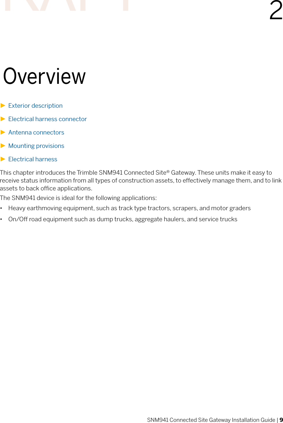 SNM941 Connected Site Gateway Installation Guide | 922Overview►Exterior description►Electrical harness connector►Antenna connectors►Mounting provisions►Electrical harnessThis chapter introduces the Trimble SNM941 Connected Site® Gateway. These units make it easy to receive status information from all types of construction assets, to effectively manage them, and to link assets to back office applications.The SNM941 device is ideal for the following applications:• Heavy earthmoving equipment, such as track type tractors, scrapers, and motor graders• On/Off road equipment such as dump trucks, aggregate haulers, and service trucksDRAFT