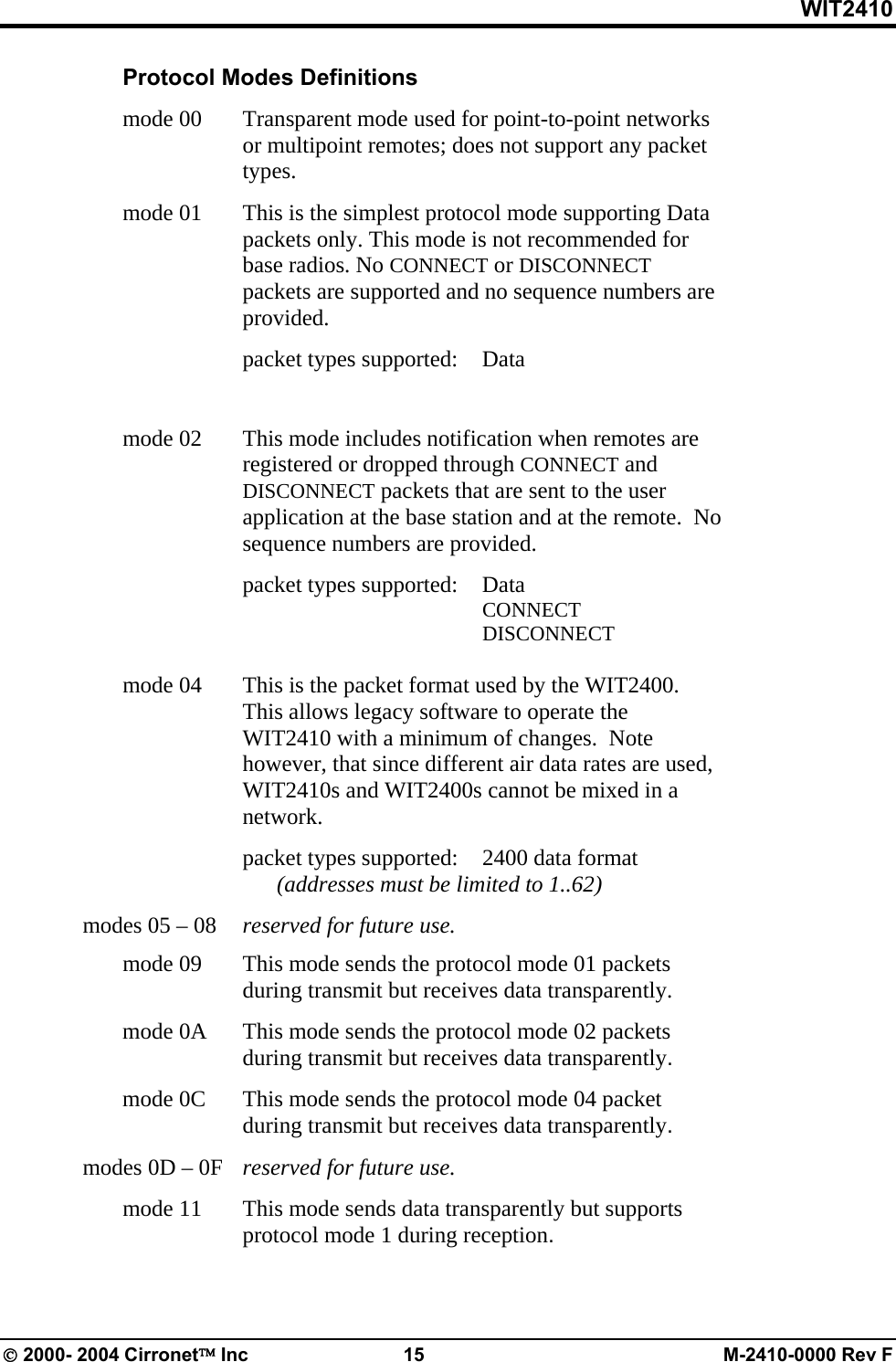 WIT2410  Protocol Modes Definitions  mode 00   Transparent mode used for point-to-point networks or multipoint remotes; does not support any packet types.  mode 01   This is the simplest protocol mode supporting Data packets only. This mode is not recommended for base radios. No CONNECT or DISCONNECT packets are supported and no sequence numbers are provided.    packet types supported: Data            mode 02   This mode includes notification when remotes are registered or dropped through CONNECT and DISCONNECT packets that are sent to the user application at the base station and at the remote.  No sequence numbers are provided.    packet types supported: Data        CONNECT        DISCONNECT               mode 04   This is the packet format used by the WIT2400.  This allows legacy software to operate the WIT2410 with a minimum of changes.  Note however, that since different air data rates are used, WIT2410s and WIT2400s cannot be mixed in a network.      packet types supported:  2400 data format       (addresses must be limited to 1..62)   modes 05 – 08   reserved for future use.   mode 09   This mode sends the protocol mode 01 packets during transmit but receives data transparently.   mode 0A   This mode sends the protocol mode 02 packets during transmit but receives data transparently.   mode 0C   This mode sends the protocol mode 04 packet during transmit but receives data transparently.   modes 0D – 0F   reserved for future use.   mode 11   This mode sends data transparently but supports protocol mode 1 during reception. © 2000- 2004 Cirronet™ Inc  15  M-2410-0000 Rev F 