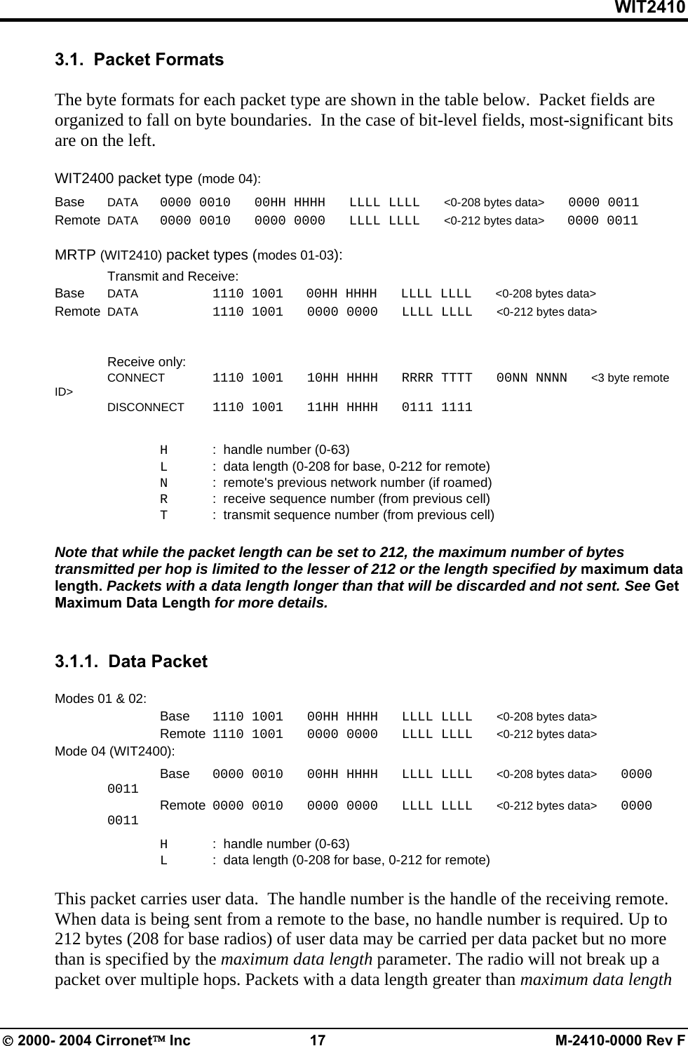 WIT2410 3.1.  Packet Formats  The byte formats for each packet type are shown in the table below.  Packet fields are organized to fall on byte boundaries.  In the case of bit-level fields, most-significant bits are on the left.  WIT2400 packet type (mode 04): Base  DATA  0000 0010   00HH HHHH   LLLL LLLL   &lt;0-208 bytes data&gt;   0000 0011 Remote  DATA  0000 0010   0000 0000   LLLL LLLL   &lt;0-212 bytes data&gt;   0000 0011  MRTP (WIT2410) packet types (modes 01-03):   Transmit and Receive: Base DATA    1110 1001       00HH HHHH   LLLL LLLL   &lt;0-208 bytes data&gt; Remote  DATA   1110 1001   0000 0000   LLLL LLLL   &lt;0-212 bytes data&gt;    Receive only:  CONNECT  1110 1001   10HH HHHH   RRRR TTTT   00NN NNNN   &lt;3 byte remote ID&gt;    DISCONNECT  1110 1001   11HH HHHH   0111 1111        H  :  handle number (0-63)   L   :  data length (0-208 for base, 0-212 for remote)   N  :  remote&apos;s previous network number (if roamed)   R  :  receive sequence number (from previous cell)   T  :  transmit sequence number (from previous cell)  Note that while the packet length can be set to 212, the maximum number of bytes transmitted per hop is limited to the lesser of 212 or the length specified by maximum data length. Packets with a data length longer than that will be discarded and not sent. See Get Maximum Data Length for more details.   3.1.1.  Data Packet    Modes 01 &amp; 02:  Base 1110 1001   00HH HHHH   LLLL LLLL   &lt;0-208 bytes data&gt;   Remote  1110 1001   0000 0000   LLLL LLLL   &lt;0-212 bytes data&gt; Mode 04 (WIT2400):  Base 0000 0010   00HH HHHH   LLLL LLLL   &lt;0-208 bytes data&gt;   0000 0011 Remote  0000 0010   0000 0000   LLLL LLLL   &lt;0-212 bytes data&gt;   0000 0011   H  :  handle number (0-63)   L   :  data length (0-208 for base, 0-212 for remote)  This packet carries user data.  The handle number is the handle of the receiving remote. When data is being sent from a remote to the base, no handle number is required. Up to 212 bytes (208 for base radios) of user data may be carried per data packet but no more than is specified by the maximum data length parameter. The radio will not break up a packet over multiple hops. Packets with a data length greater than maximum data length © 2000- 2004 Cirronet™ Inc  17  M-2410-0000 Rev F 