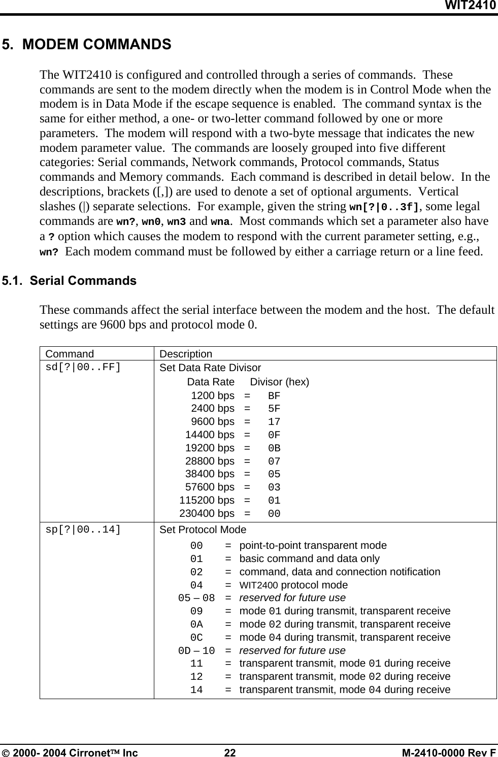 WIT2410 5.  MODEM COMMANDS  The WIT2410 is configured and controlled through a series of commands.  These commands are sent to the modem directly when the modem is in Control Mode when the modem is in Data Mode if the escape sequence is enabled.  The command syntax is the same for either method, a one- or two-letter command followed by one or more parameters.  The modem will respond with a two-byte message that indicates the new modem parameter value.  The commands are loosely grouped into five different categories: Serial commands, Network commands, Protocol commands, Status commands and Memory commands.  Each command is described in detail below.  In the descriptions, brackets ([,]) are used to denote a set of optional arguments.  Vertical slashes (|) separate selections.  For example, given the string wn[?|0..3f], some legal commands are wn?, wn0, wn3 and wna.  Most commands which set a parameter also have a ? option which causes the modem to respond with the current parameter setting, e.g., wn? Each modem command must be followed by either a carriage return or a line feed.  5.1.  Serial Commands  These commands affect the serial interface between the modem and the host.  The default settings are 9600 bps and protocol mode 0.  Command Description sd[?|00..FF]  Set Data Rate Divisor   Data Rate    Divisor (hex)  1200 bps = BF  2400 bps = 5F  9600 bps = 17  14400 bps = 0F  19200 bps = 0B  28800 bps = 07  38400 bps = 05  57600 bps = 03  115200 bps = 01  230400 bps =  00 sp[?|00..14]  Set Protocol Mode  00   =  point-to-point transparent mode  01   =  basic command and data only  02   =  command, data and connection notification  04   =  WIT2400 protocol mode  05 – 08   =  reserved for future use  09   =  mode 01 during transmit, transparent receive  0A   =  mode 02 during transmit, transparent receive  0C   =  mode 04 during transmit, transparent receive  0D – 10   =  reserved for future use  11   =  transparent transmit, mode 01 during receive  12   =  transparent transmit, mode 02 during receive  14   =  transparent transmit, mode 04 during receive  © 2000- 2004 Cirronet™ Inc  22  M-2410-0000 Rev F 