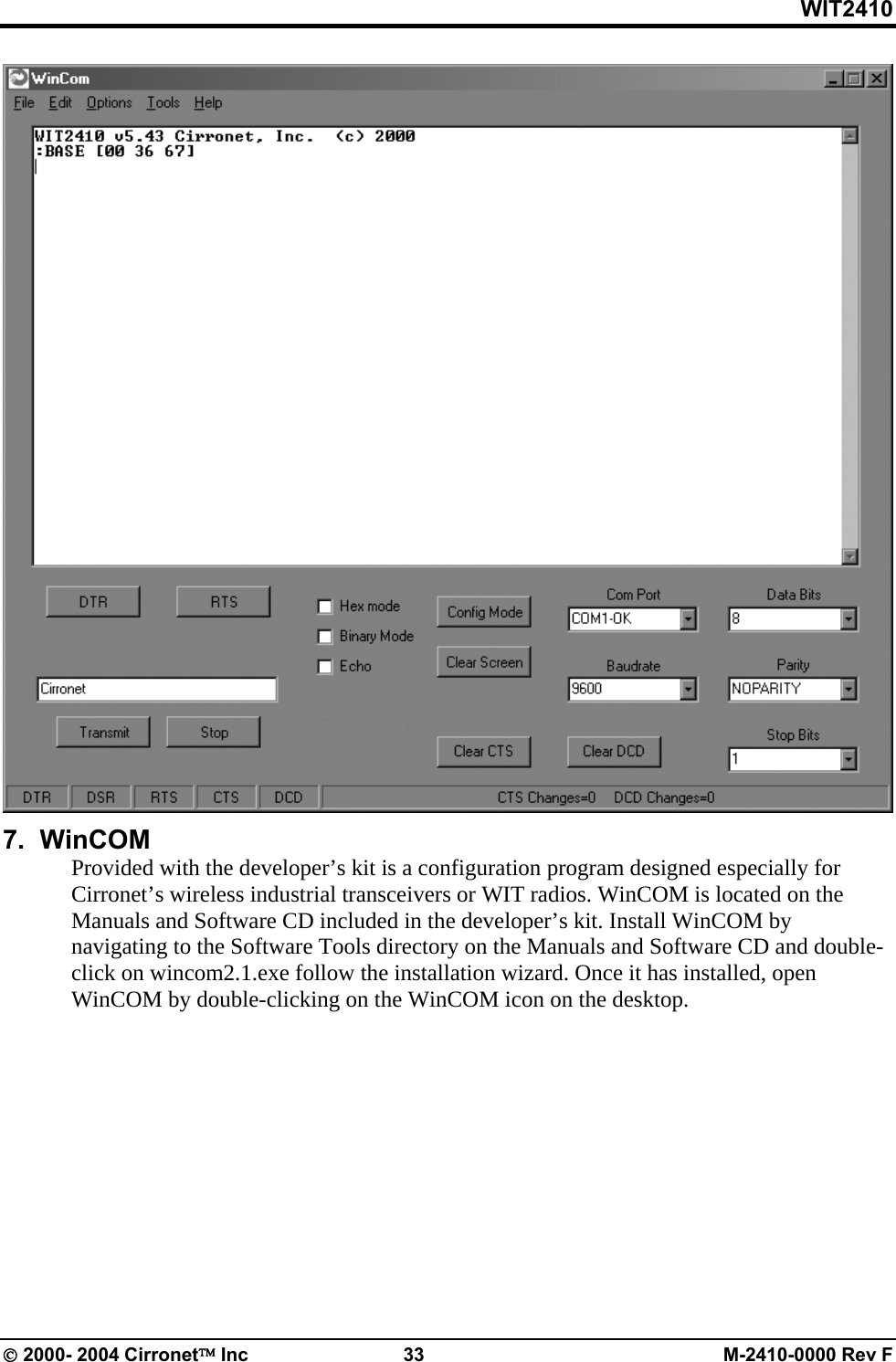 WIT2410  7.  WinCOM Provided with the developer’s kit is a configuration program designed especially for Cirronet’s wireless industrial transceivers or WIT radios. WinCOM is located on the Manuals and Software CD included in the developer’s kit. Install WinCOM by navigating to the Software Tools directory on the Manuals and Software CD and double-click on wincom2.1.exe follow the installation wizard. Once it has installed, open WinCOM by double-clicking on the WinCOM icon on the desktop. © 2000- 2004 Cirronet™ Inc  33  M-2410-0000 Rev F 