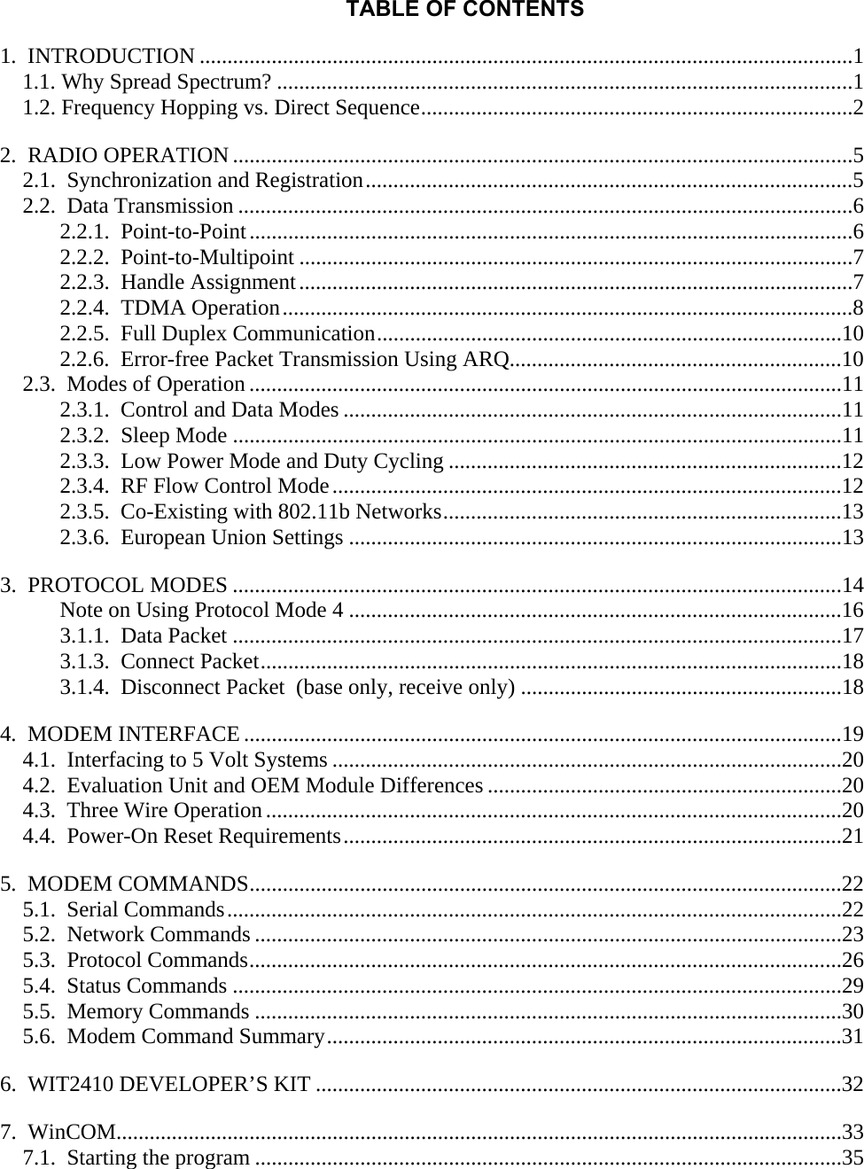 TABLE OF CONTENTS 1.  INTRODUCTION ......................................................................................................................1 1.1. Why Spread Spectrum? ........................................................................................................1 1.2. Frequency Hopping vs. Direct Sequence..............................................................................2 2.  RADIO OPERATION ................................................................................................................5 2.1.  Synchronization and Registration........................................................................................5 2.2.  Data Transmission ...............................................................................................................6 2.2.1.  Point-to-Point.............................................................................................................6 2.2.2.  Point-to-Multipoint ....................................................................................................7 2.2.3.  Handle Assignment....................................................................................................7 2.2.4.  TDMA Operation.......................................................................................................8 2.2.5.  Full Duplex Communication....................................................................................10 2.2.6.  Error-free Packet Transmission Using ARQ............................................................10 2.3.  Modes of Operation ...........................................................................................................11 2.3.1.  Control and Data Modes ..........................................................................................11 2.3.2.  Sleep Mode ..............................................................................................................11 2.3.3.  Low Power Mode and Duty Cycling .......................................................................12 2.3.4.  RF Flow Control Mode............................................................................................12 2.3.5.  Co-Existing with 802.11b Networks........................................................................13 2.3.6.  European Union Settings .........................................................................................13 3.  PROTOCOL MODES ..............................................................................................................14 Note on Using Protocol Mode 4 .........................................................................................16 3.1.1.  Data Packet ..............................................................................................................17 3.1.3.  Connect Packet.........................................................................................................18 3.1.4.  Disconnect Packet  (base only, receive only) ..........................................................18 4.  MODEM INTERFACE ............................................................................................................19 4.1.  Interfacing to 5 Volt Systems ............................................................................................20 4.2.  Evaluation Unit and OEM Module Differences ................................................................20 4.3.  Three Wire Operation........................................................................................................20 4.4.  Power-On Reset Requirements..........................................................................................21 5.  MODEM COMMANDS...........................................................................................................22 5.1.  Serial Commands...............................................................................................................22 5.2.  Network Commands ..........................................................................................................23 5.3.  Protocol Commands...........................................................................................................26 5.4.  Status Commands ..............................................................................................................29 5.5.  Memory Commands ..........................................................................................................30 5.6.  Modem Command Summary.............................................................................................31 6.  WIT2410 DEVELOPER’S KIT ...............................................................................................32 7.  WinCOM...................................................................................................................................33 7.1.  Starting the program ..........................................................................................................35  