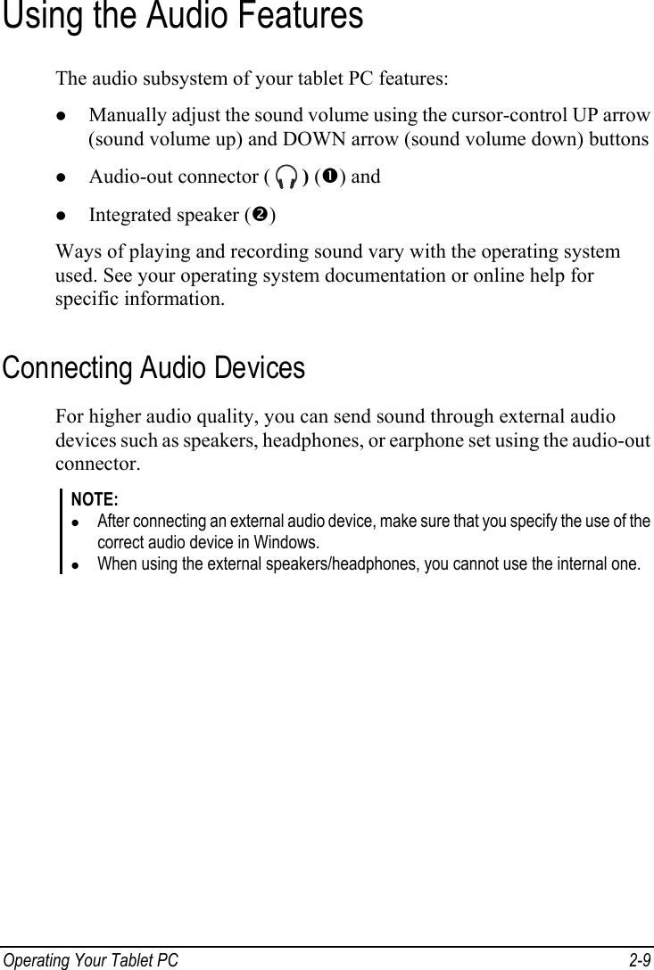  Using the Audio Features The audio subsystem of your tablet PC features: z Manually adjust the sound volume using the cursor-control UP arrow (sound volume up) and DOWN arrow (sound volume down) buttons Operating Your Tablet PC  2-9 z Audio-out connector (   ) (n) and z Integrated speaker (o) Ways of playing and recording sound vary with the operating system used. See your operating system documentation or online help for specific information. Connecting Audio Devices For higher audio quality, you can send sound through external audio devices such as speakers, headphones, or earphone set using the audio-out connector. NOTE: z After connecting an external audio device, make sure that you specify the use of the correct audio device in Windows. z When using the external speakers/headphones, you cannot use the internal one.  