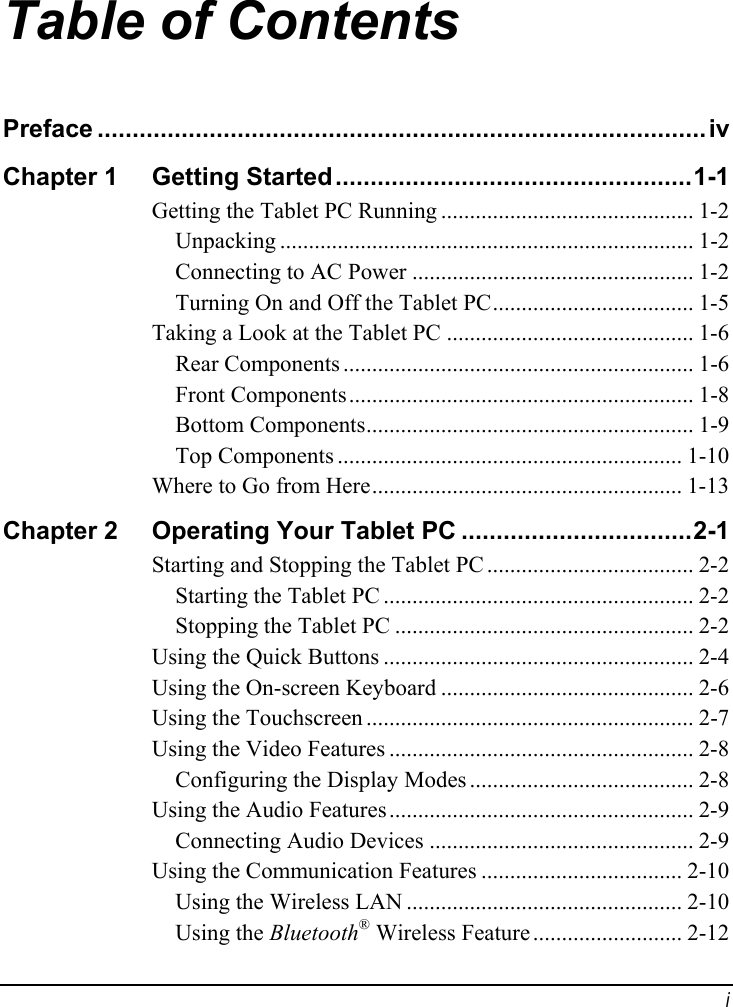 Table of Contents Preface .......................................................................................iv Chapter 1  ...................................................1-1Getting Started............................................ 1-2 Getting the Tablet PC Running........................................................................ 1-2 Unpacking................................................. 1-2 Connecting to AC Power................................... 1-5 Turning On and Off the Tablet PC........................................... 1-6 Taking a Look at the Tablet PC............................................................. 1-6 Rear Components............................................................ 1-8 Front Components......................................................... 1-9 Bottom Components............................................................ 1-10 Top Components...................................................... 1-13 Where to Go from HereChapter 2  .................................2-1Operating Your Tablet PC.................................... 2-2 Starting and Stopping the Tablet PC...................................................... 2-2 Starting the Tablet PC.................................................... 2-2 Stopping the Tablet PC...................................................... 2-4 Using the Quick Buttons............................................ 2-6 Using the On-screen Keyboard......................................................... 2-7 Using the Touchscreen..................................................... 2-8 Using the Video Features....................................... 2-8 Configuring the Display Modes..................................................... 2-9 Using the Audio Features.............................................. 2-9 Connecting Audio Devices................................... 2-10 Using the Communication Features................................................ 2-10 Using the Wireless LAN.......................... 2-12 ®Using the Bluetooth  Wireless Feature i 
