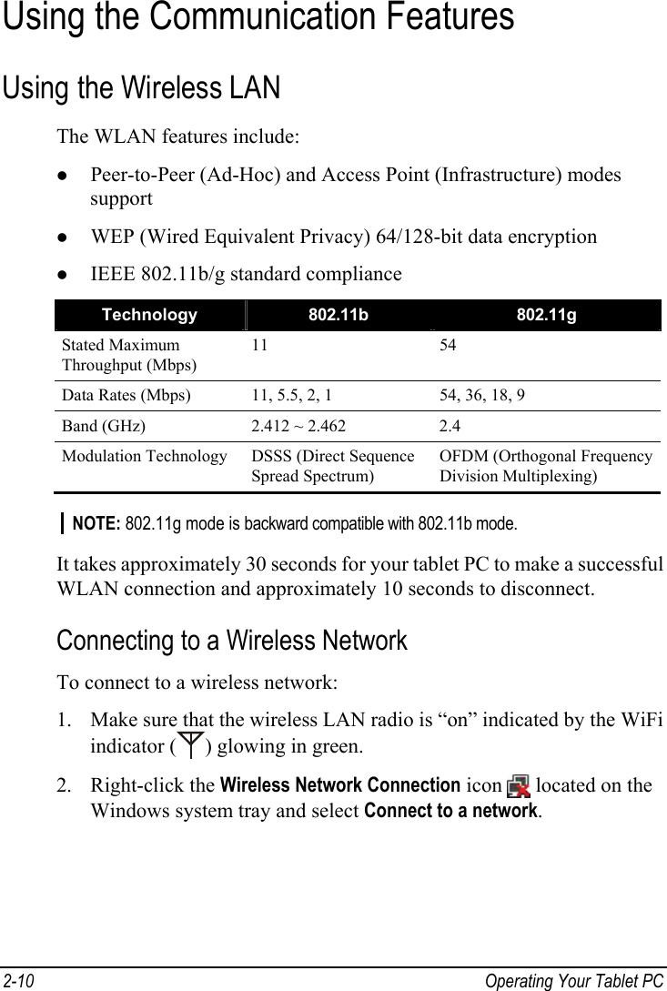  Using the Communication Features Using the Wireless LAN The WLAN features include: z Peer-to-Peer (Ad-Hoc) and Access Point (Infrastructure) modes support z WEP (Wired Equivalent Privacy) 64/128-bit data encryption z IEEE 802.11b/g standard compliance Technology  802.11b  802.11g Stated Maximum Throughput (Mbps) 11 54 Data Rates (Mbps)  11, 5.5, 2, 1  54, 36, 18, 9 Band (GHz)  2.412 ~ 2.462  2.4 Modulation Technology DSSS (Direct Sequence Spread Spectrum) OFDM (Orthogonal Frequency Division Multiplexing)  NOTE: 802.11g mode is backward compatible with 802.11b mode.  It takes approximately 30 seconds for your tablet PC to make a successful WLAN connection and approximately 10 seconds to disconnect. Connecting to a Wireless Network To connect to a wireless network: 1. Make sure that the wireless LAN radio is “on” indicated by the WiFi indicator ( ) glowing in green. 2. Right-click the Wireless Network Connection icon   located on the Windows system tray and select Connect to a network. 2-10  Operating Your Tablet PC  