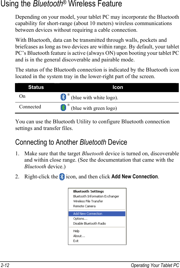 Using the Bluetooth  Wireless Feature ®Depending on your model, your tablet PC may incorporate the Bluetooth capability for short-range (about 10 meters) wireless communications between devices without requiring a cable connection. With Bluetooth, data can be transmitted through walls, pockets and briefcases as long as two devices are within range. By default, your tablet PC’s Bluetooth feature is active (always ON) upon booting your tablet PC and is in the general discoverable and pairable mode. The status of the Bluetooth connection is indicated by the Bluetooth icon located in the system tray in the lower-right part of the screen. Status  Icon ®On   (blue with white logo).  ®Connected   (blue with green logo)   You can use the Bluetooth Utility to configure Bluetooth connection settings and transfer files. Connecting to Another Bluetooth Device 1. Make sure that the target Bluetooth device is turned on, discoverable and within close range. (See the documentation that came with the Bluetooth device.)  icon, and then click Add New Connection. 2. Right-click the  2-12  Operating Your Tablet PC  