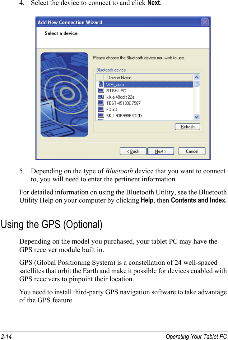  4. Select the device to connect to and click Next.  5. Depending on the type of Bluetooth device that you want to connect to, you will need to enter the pertinent information. For detailed information on using the Bluetooth Utility, see the Bluetooth Utility Help on your computer by clicking Help, then Contents and Index. Using the GPS (Optional) Depending on the model you purchased, your tablet PC may have the GPS receiver module built in. GPS (Global Positioning System) is a constellation of 24 well-spaced satellites that orbit the Earth and make it possible for devices enabled with GPS receivers to pinpoint their location. You need to install third-party GPS navigation software to take advantage of the GPS feature. 2-14  Operating Your Tablet PC  
