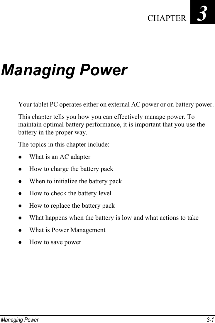  Chapter   3   CHAPTERManaging Power Your tablet PC operates either on external AC power or on battery power. This chapter tells you how you can effectively manage power. To maintain optimal battery performance, it is important that you use the battery in the proper way. The topics in this chapter include: z What is an AC adapter z How to charge the battery pack z When to initialize the battery pack z How to check the battery level z How to replace the battery pack z What happens when the battery is low and what actions to take z What is Power Management z How to save power Managing Power  3-1 