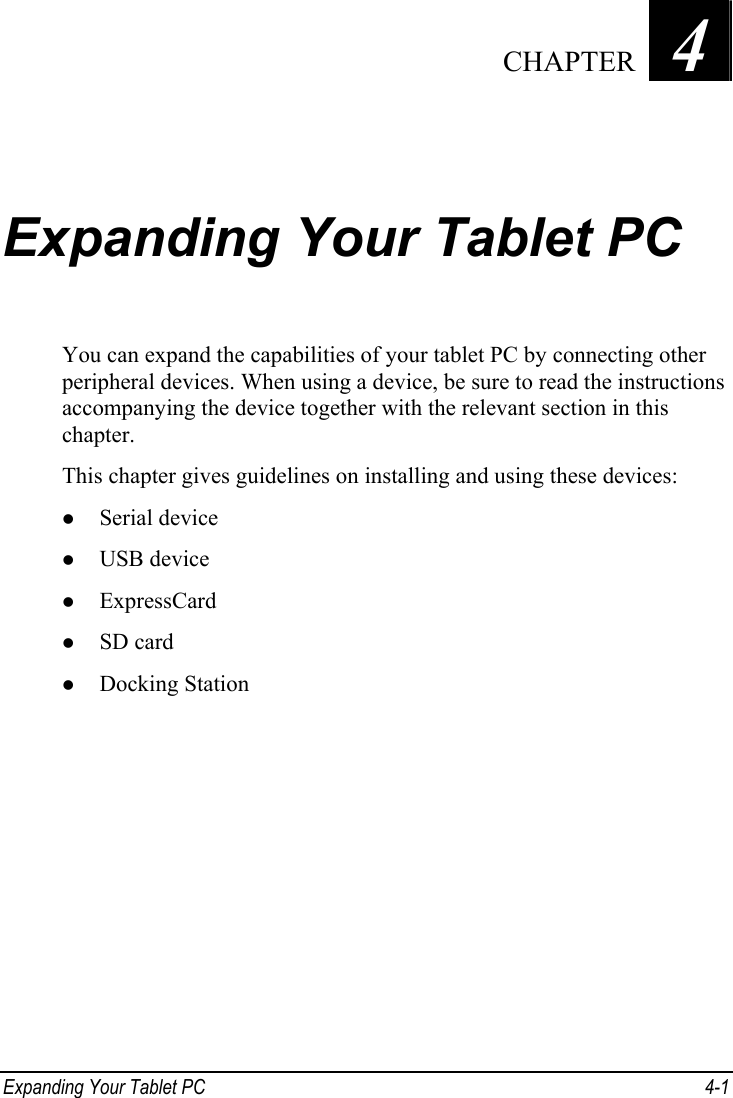 Chapter   4   CHAPTERExpanding Your Tablet PC You can expand the capabilities of your tablet PC by connecting other peripheral devices. When using a device, be sure to read the instructions accompanying the device together with the relevant section in this chapter. This chapter gives guidelines on installing and using these devices: z Serial device z USB device z ExpressCard z SD card z Docking Station  Expanding Your Tablet PC  4-1 