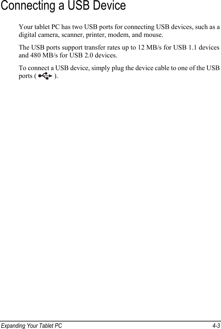  Connecting a USB Device Your tablet PC has two USB ports for connecting USB devices, such as a digital camera, scanner, printer, modem, and mouse. The USB ports support transfer rates up to 12 MB/s for USB 1.1 devices and 480 MB/s for USB 2.0 devices. To connect a USB device, simply plug the device cable to one of the USB ports (   ). Expanding Your Tablet PC  4-3 