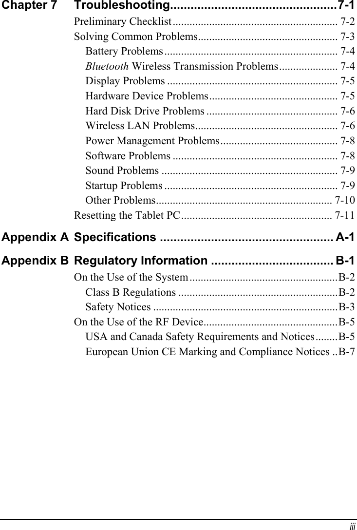 Chapter 7  .................................................7-1Troubleshooting........................................................... 7-2 Preliminary Checklist.................................................. 7-3 Solving Common Problems.............................................................. 7-4 Battery Problems..................... 7-4 Bluetooth Wireless Transmission Problems............................................................. 7-5 Display Problems.............................................. 7-5 Hardware Device Problems............................................... 7-6 Hard Disk Drive Problems................................................... 7-6 Wireless LAN Problems.......................................... 7-8 Power Management Problems........................................................... 7-8 Software Problems............................................................... 7-9 Sound Problems.............................................................. 7-9 Startup Problems............................................................... 7-10 Other Problems...................................................... 7-11 Resetting the Tablet PCAppendix A  ................................................... A-1SpecificationsAppendix B  .................................... B-1Regulatory Information.....................................................B-2 On the Use of the System.........................................................B-2 Class B Regulations..................................................................B-3 Safety Notices................................................B-5 On the Use of the RF Device........B-5 USA and Canada Safety Requirements and Notices..B-7 European Union CE Marking and Compliance Notices  iii 