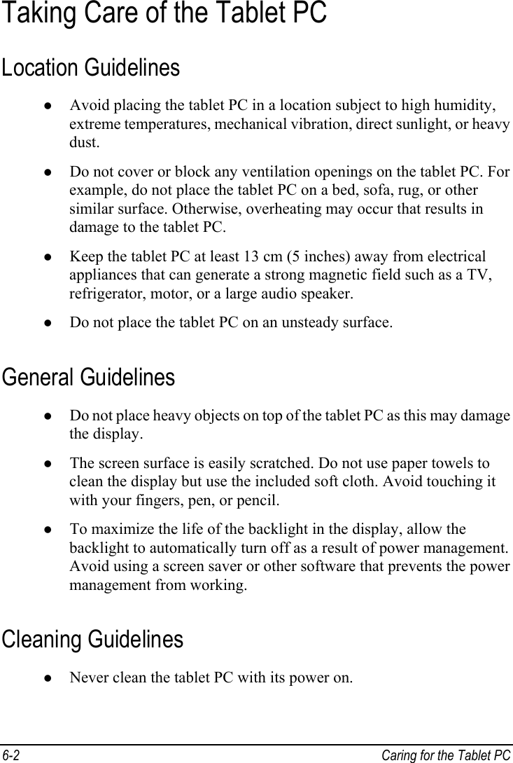  Taking Care of the Tablet PC Location Guidelines z Avoid placing the tablet PC in a location subject to high humidity, extreme temperatures, mechanical vibration, direct sunlight, or heavy dust. z Do not cover or block any ventilation openings on the tablet PC. For example, do not place the tablet PC on a bed, sofa, rug, or other similar surface. Otherwise, overheating may occur that results in damage to the tablet PC. z Keep the tablet PC at least 13 cm (5 inches) away from electrical appliances that can generate a strong magnetic field such as a TV, refrigerator, motor, or a large audio speaker. z Do not place the tablet PC on an unsteady surface. General Guidelines z Do not place heavy objects on top of the tablet PC as this may damage the display. z The screen surface is easily scratched. Do not use paper towels to clean the display but use the included soft cloth. Avoid touching it with your fingers, pen, or pencil. z To maximize the life of the backlight in the display, allow the backlight to automatically turn off as a result of power management. Avoid using a screen saver or other software that prevents the power management from working. Cleaning Guidelines z Never clean the tablet PC with its power on. 6-2  Caring for the Tablet PC  