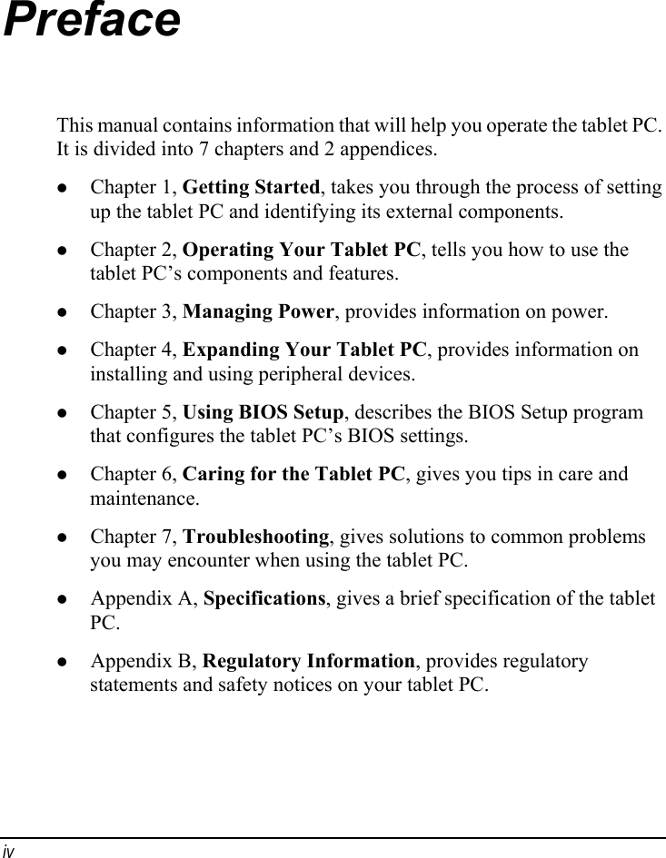 Preface This manual contains information that will help you operate the tablet PC. It is divided into 7 chapters and 2 appendices. z Chapter 1, Getting Started, takes you through the process of setting up the tablet PC and identifying its external components. z Chapter 2, Operating Your Tablet PC, tells you how to use the tablet PC’s components and features. z Chapter 3, Managing Power, provides information on power. z Chapter 4, Expanding Your Tablet PC, provides information on installing and using peripheral devices. z Chapter 5, Using BIOS Setup, describes the BIOS Setup program that configures the tablet PC’s BIOS settings. z Chapter 6, Caring for the Tablet PC, gives you tips in care and maintenance. z Chapter 7, Troubleshooting, gives solutions to common problems you may encounter when using the tablet PC. z Appendix A, Specifications, gives a brief specification of the tablet PC. z Appendix B, Regulatory Information, provides regulatory statements and safety notices on your tablet PC. iv 