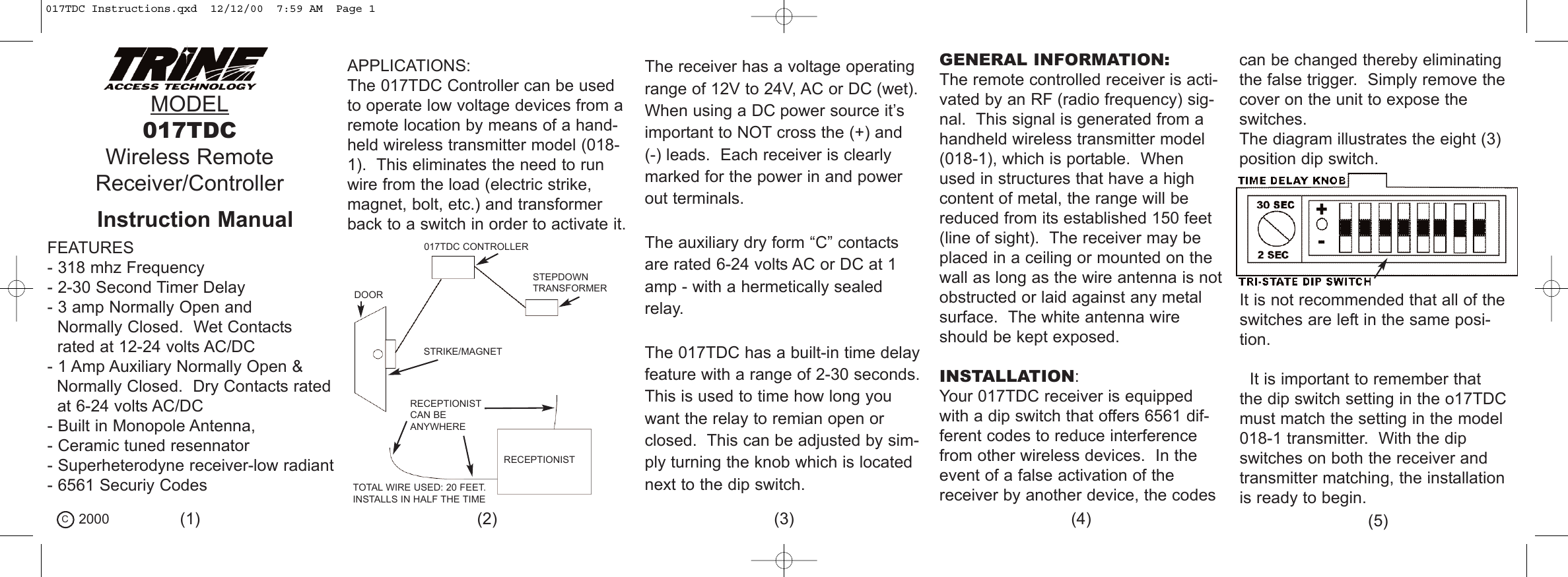 MODEL017TDCWireless RemoteReceiver/ControllerFEATURES- 318 mhz Frequency- 2-30 Second Timer Delay- 3 amp Normally Open andNormally Closed.  Wet Contacts rated at 12-24 volts AC/DC- 1 Amp Auxiliary Normally Open &amp;Normally Closed.  Dry Contacts ratedat 6-24 volts AC/DC- Built in Monopole Antenna, - Ceramic tuned resennator- Superheterodyne receiver-low radiant- 6561 Securiy CodesAPPLICATIONS:The 017TDC Controller can be usedto operate low voltage devices from aremote location by means of a hand-held wireless transmitter model (018-1).  This eliminates the need to runwire from the load (electric strike,magnet, bolt, etc.) and transformerback to a switch in order to activate it.DOORSTEPDOWNTRANSFORMER017TDC CONTROLLERSTRIKE/MAGNETRECEPTIONISTRECEPTIONISTCAN BEANYWHERETOTAL WIRE USED: 20 FEET.INSTALLS IN HALF THE TIMEThe receiver has a voltage operatingrange of 12V to 24V, AC or DC (wet).When using a DC power source it&rsquo;simportant to NOT cross the (+) and (-) leads.  Each receiver is clearlymarked for the power in and powerout terminals.The auxiliary dry form &ldquo;C&rdquo; contactsare rated 6-24 volts AC or DC at 1amp - with a hermetically sealedrelay.The 017TDC has a built-in time delayfeature with a range of 2-30 seconds.This is used to time how long youwant the relay to remian open orclosed.  This can be adjusted by sim-ply turning the knob which is locatednext to the dip switch.GENERAL INFORMATION:The remote controlled receiver is acti-vated by an RF (radio frequency) sig-nal.  This signal is generated from ahandheld wireless transmitter model (018-1), which is portable.  Whenused in structures that have a highcontent of metal, the range will bereduced from its established 150 feet(line of sight).  The receiver may beplaced in a ceiling or mounted on thewall as long as the wire antenna is notobstructed or laid against any metalsurface.  The white antenna wireshould be kept exposed.INSTALLATION:Your 017TDC receiver is equippedwith a dip switch that offers 6561 dif-ferent codes to reduce interferencefrom other wireless devices.  In theevent of a false activation of thereceiver by another device, the codescan be changed thereby eliminatingthe false trigger.  Simply remove thecover on the unit to expose theswitches.The diagram illustrates the eight (3)position dip switch.It is not recommended that all of theswitches are left in the same posi-tion.It is important to remember thatthe dip switch setting in the o17TDCmust match the setting in the model018-1 transmitter.  With the dipswitches on both the receiver andtransmitter matching, the installationis ready to begin.C2000 (1) (2) (3) (4) (5)Instruction Manual017TDC Instructions.qxd  12/12/00  7:59 AM  Page 1