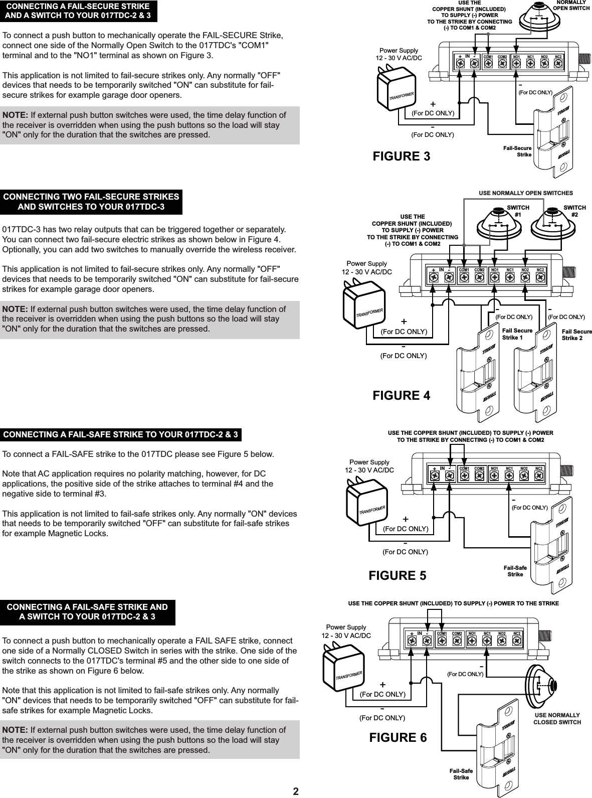 2To connect a push button to mechanically operate a FAIL SAFE strike, connect one side of a Normally CLOSED Switch in series with the strike. One side of the switch connects to the 017TDC&apos;s terminal #5 and the other side to one side of the strike as shown on Figure 6 below.Note that this application is not limited to fail-safe strikes only. Any normally &quot;ON&quot; devices that needs to be temporarily switched &quot;OFF&quot; can substitute for fail-safe strikes for example Magnetic Locks.NOTE: If external push button switches were used, the time delay function of the receiver is overridden when using the push buttons so the load will stay &quot;ON&quot; only for the duration that the switches are pressed.    CONNECTING A FAIL-SAFE STRIKE ANDA SWITCH TO YOUR 017TDC-2 &amp; 3USE NORMALLY CLOSED SWITCHFail-SafeStrikeFIGURE 6TRANSFORMER+(For DC ONLY)-(For DC ONLY)-(For DC ONLY)Power Supply12 - 30 V AC/DCUSE THE COPPER SHUNT (INCLUDED) TO SUPPLY (-) POWER TO THE STRIKEIN+-COM1 COM2 NO1 NC1 NO2 NC2017TDC-3 has two relay outputs that can be triggered together or separately. You can connect two fail-secure electric strikes as shown below in Figure 4. Optionally, you can add two switches to manually override the wireless receiver.This application is not limited to fail-secure strikes only. Any normally &quot;OFF&quot; devices that needs to be temporarily switched &quot;ON&quot; can substitute for fail-secure strikes for example garage door openers.NOTE: If external push button switches were used, the time delay function of the receiver is overridden when using the push buttons so the load will stay &quot;ON&quot; only for the duration that the switches are pressed.  CONNECTING TWO FAIL-SECURE STRIKESAND SWITCHES TO YOUR 017TDC-3USE NORMALLY OPEN SWITCHESFIGURE 4TRANSFORMER+(For DC ONLY)-(For DC ONLY)-(For DC ONLY)-(For DC ONLY)Power Supply12 - 30 V AC/DCFail SecureStrike 1Fail SecureStrike 2USE THECOPPER SHUNT (INCLUDED) TO SUPPLY (-) POWERTO THE STRIKE BY CONNECTING(-) TO COM1 &amp; COM2SWITCH#1SWITCH#2IN+-COM1 COM2 NO1 NC1 NO2 NC2To connect a FAIL-SAFE strike to the 017TDC please see Figure 5 below.Note that AC application requires no polarity matching, however, for DC applications, the positive side of the strike attaches to terminal #4 and the negative side to terminal #3.This application is not limited to fail-safe strikes only. Any normally &quot;ON&quot; devices that needs to be temporarily switched &quot;OFF&quot; can substitute for fail-safe strikes for example Magnetic Locks.  CONNECTING A FAIL-SAFE STRIKE TO YOUR 017TDC-2 &amp; 3Fail-SafeStrikeFIGURE 5TRANSFORMER+(For DC ONLY)-(For DC ONLY)-(For DC ONLY)Power Supply12 - 30 V AC/DCUSE THE COPPER SHUNT (INCLUDED) TO SUPPLY (-) POWERTO THE STRIKE BY CONNECTING (-) TO COM1 &amp; COM2IN+-COM1 COM2 NO1 NC1 NO2 NC2Fail-SecureStrikeNORMALLYOPEN SWITCHFIGURE 3USE THECOPPER SHUNT (INCLUDED) TO SUPPLY (-) POWERTO THE STRIKE BY CONNECTING(-) TO COM1 &amp; COM2IN+-COM1 COM2 NO1 NC1 NO2 NC2TRANSFORMER+(For DC ONLY)-(For DC ONLY)-(For DC ONLY)Power Supply12 - 30 V AC/DCCONNECTING A FAIL-SECURE STRIKEAND A SWITCH TO YOUR 017TDC-2 &amp; 3To connect a push button to mechanically operate the FAIL-SECURE Strike, connect one side of the Normally Open Switch to the 017TDC&apos;s &quot;COM1&quot; terminal and to the &quot;NO1&quot; terminal as shown on Figure 3.This application is not limited to fail-secure strikes only. Any normally &quot;OFF&quot; devices that needs to be temporarily switched &quot;ON&quot; can substitute for fail-secure strikes for example garage door openers.NOTE: If external push button switches were used, the time delay function of the receiver is overridden when using the push buttons so the load will stay &quot;ON&quot; only for the duration that the switches are pressed.  