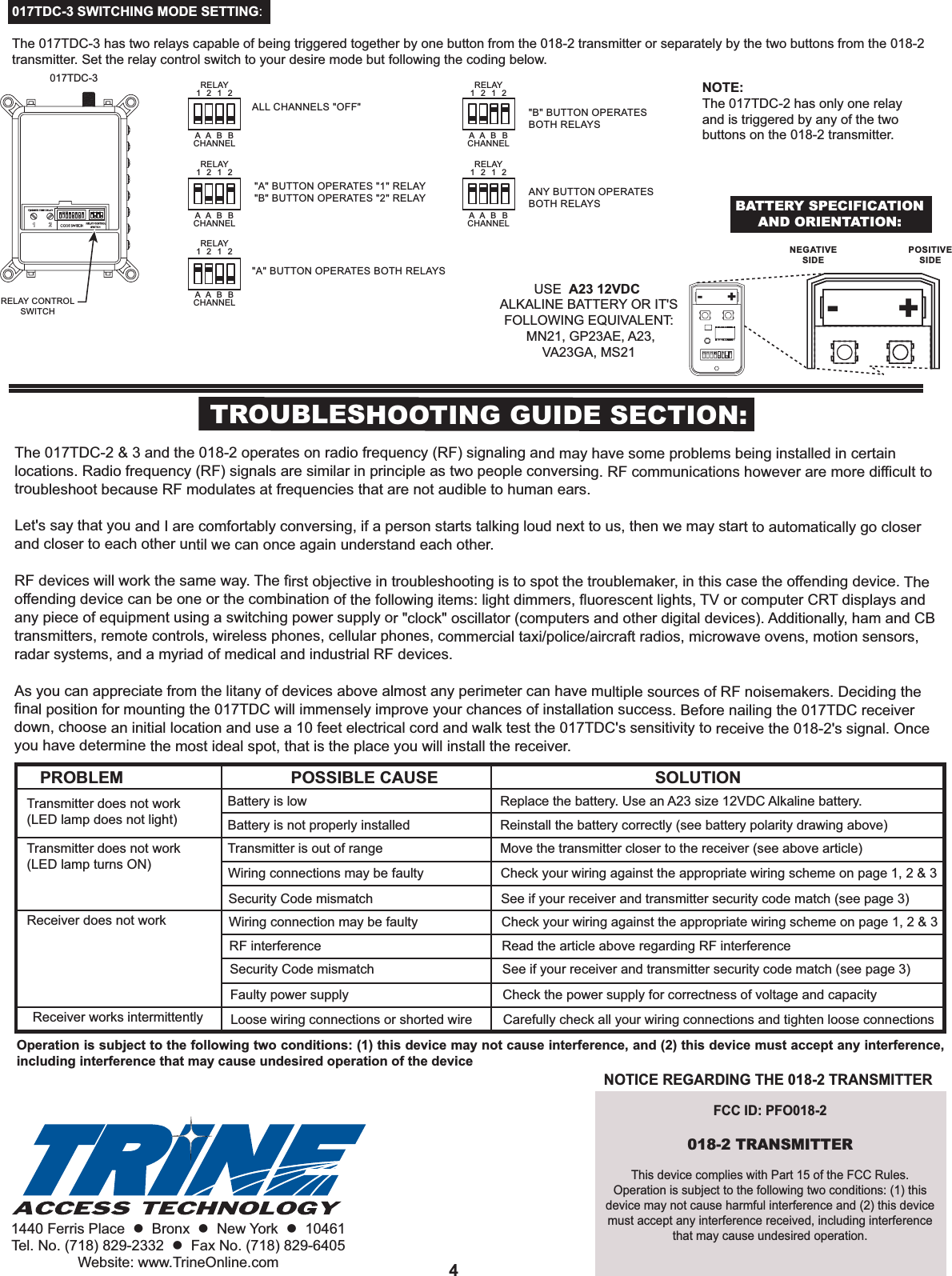 1440 Ferris Place    Bronx    New York    10461Tel. No. (718) 829-2332    Fax No. (718) 829-6405Website: www.TrineOnline.com 4TROUBLESHOOTING GUIDE SECTION:The 017TDC-2 &amp; 3 and the 018-2 operates on radio frequency (RF) signaling and may have some problems being installed in certain locations. Radio frequency (RF) signals are similar in principle as two people conversing. RF communications however are more difficult to troubleshoot because RF modulates at frequencies that are not audible to human ears. Let&apos;s say that you and I are comfortably conversing, if a person starts talking loud next to us, then we may start to automatically go closer and closer to each other until we can once again understand each other.RF devices will work the same way. The first objective in troubleshooting is to spot the troublemaker, in this case the offending device. The offending device can be one or the combination of the following items: light dimmers, fluorescent lights, TV or computer CRT displays and any piece of equipment using a switching power supply or &quot;clock&quot; oscillator (computers and other digital devices). Additionally, ham and CB transmitters, remote controls, wireless phones, cellular phones, commercial taxi/police/aircraft radios, microwave ovens, motion sensors, radar systems, and a myriad of medical and industrial RF devices.As you can appreciate from the litany of devices above almost any perimeter can have multiple sources of RF noisemakers. Deciding the final position for mounting the 017TDC will immensely improve your chances of installation success. Before nailing the 017TDC receiver down, choose an initial location and use a 10 feet electrical cord and walk test the 017TDC&apos;s sensitivity to receive the 018-2&apos;s signal. Once you have determine the most ideal spot, that is the place you will install the receiver.PROBLEM POSSIBLE CAUSE SOLUTIONTransmitter does not work(LED lamp does not light)Transmitter does not work(LED lamp turns ON)Receiver does not workReceiver works intermittentlyBattery is lowBattery is not properly installed Transmitter is out of range Wiring connections may be faulty Security Code mismatch Wiring connection may be faulty RF interference Security Code mismatch Faulty power supply Loose wiring connections or shorted wire Replace the battery. Use an A23 size 12VDC Alkaline battery.Reinstall the battery correctly (see battery polarity drawing above)Move the transmitter closer to the receiver (see above article)Check your wiring against the appropriate wiring scheme on page 1, 2 &amp; 3 See if your receiver and transmitter security code match (see page 3) Check your wiring against the appropriate wiring scheme on page 1, 2 &amp; 3  Read the article above regarding RF interference See if your receiver and transmitter security code match (see page 3) Check the power supply for correctness of voltage and capacity Carefully check all your wiring connections and tighten loose connections 017TDC-3 SWITCHING MODE SETTING:The 017TDC-3 has two relays capable of being triggered together by one button from the 018-2 transmitter or separately by the two buttons from the 018-2 transmitter. Set the relay control switch to your desire mode but following the coding below. NOTE: The 017TDC-2 has only one relay and is triggered by any of the two buttons on the 018-2 transmitter. 017TDC-3RELAY CONTROLSWITCHRELAYCHANNEL1  2  1  2A  A  B  B&quot;A&quot; BUTTON OPERATES &quot;1&quot; RELAY&quot;B&quot; BUTTON OPERATES &quot;2&quot; RELAYRELAYCHANNEL1  2  1  2A  A  B  BALL CHANNELS &quot;OFF&quot;RELAYCHANNEL1  2  1  2A  A  B  B&quot;A&quot; BUTTON OPERATES BOTH RELAYSRELAYCHANNEL1  2  1  2A  A  B  B&quot;B&quot; BUTTON OPERATESBOTH RELAYSRELAYCHANNEL1  2  1  2A  A  B  BANY BUTTON OPERATESBOTH RELAYS+-+-USE  A23 12VDC ALKALINE BATTERY OR IT&apos;S FOLLOWING EQUIVALENT: MN21, GP23AE, A23, VA23GA, MS21BATTERY SPECIFICATIONAND ORIENTATION:NEGATIVESIDEPOSITIVESIDEFCC ID: PFO018-2018-2 TRANSMITTERThis device complies with Part 15 of the FCC Rules.Operation is subject to the following two conditions: (1) this device may not cause harmful interference and (2) this device must accept any interference received, including interference that may cause undesired operation.NOTICE REGARDING THE 018-2 TRANSMITTEROperation is subject to the following two conditions: (1) this device may not cause interference, and (2) this device must accept any interference, including interference that may cause undesired operation of the device