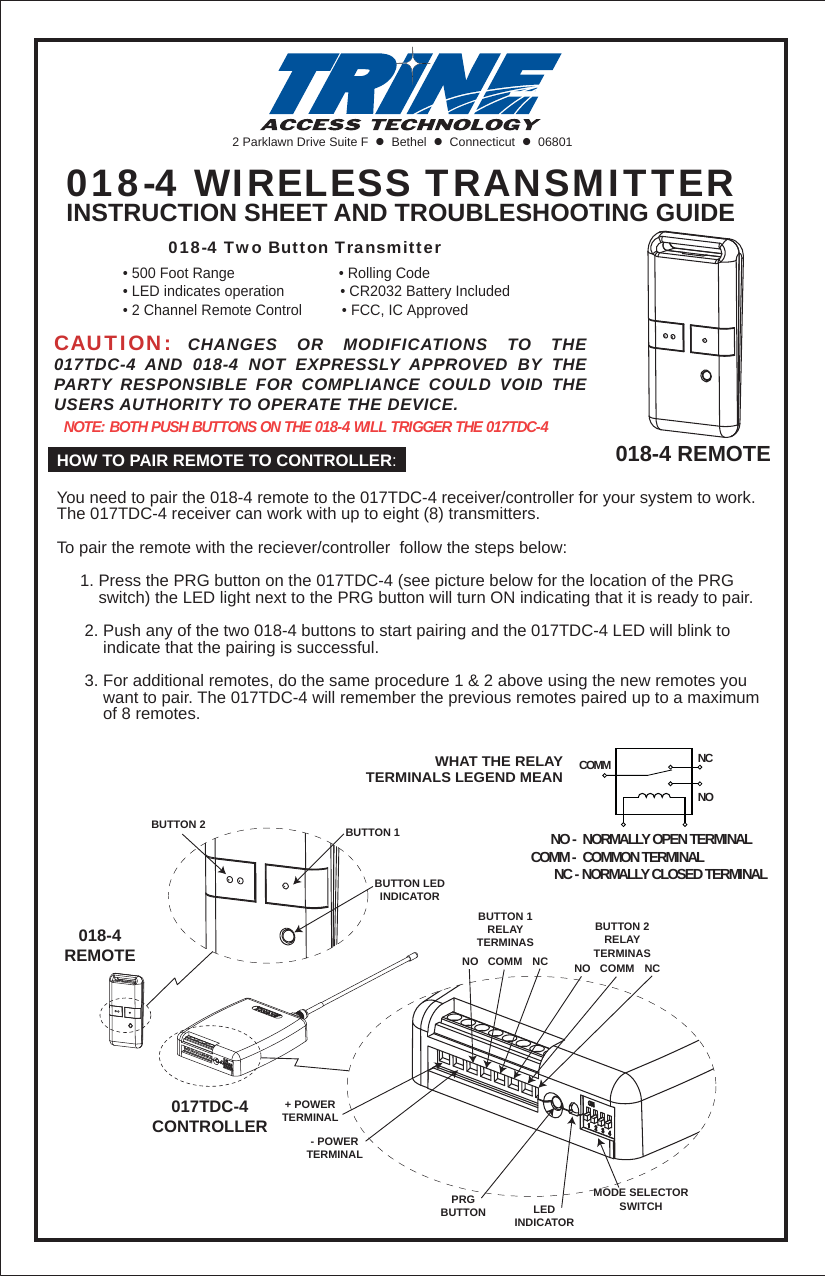 2 Parklawn Drive Suite F    Bethel    Connecticut    06801018-4 WIRELESS TRANSMITTERINSTRUCTION SHEET AND TROUBLESHOOTING GUIDECAUTION: CHANGES OR MODIFICATIONS TO THE 017TDC-4 AND 018-4 NOT EXPRESSLY APPROVED BY THE PARTY RESPONSIBLE FOR COMPLIANCE COULD VOID THE USERS AUTHORITY TO OPERATE THE DEVICE.NOTE: BOTH PUSH BUTTONS ON THE 018-4 WILL TRIGGER THE 017TDC-4HOW TO PAIR REMOTE TO CONTROLLER:You need to pair the 018-4 remote to the 017TDC-4 receiver/controller for your system to work. The 017TDC-4 receiver can work with up to eight (8) transmitters.To pair the remote with the reciever/controller  follow the steps below:     1. Press the PRG button on the 017TDC-4 (see picture below for the location of the PRG          switch) the LED light next to the PRG button will turn ON indicating that it is ready to pair.       2. Push any of the two 018-4 buttons to start pairing and the 017TDC-4 LED will blink to           indicate that the pairing is successful.      3. For additional remotes, do the same procedure 1 &amp; 2 above using the new remotes you           want to pair. The 017TDC-4 will remember the previous remotes paired up to a maximum           of 8 remotes. 018-4 REMOTE        018-4 Two Button Transmitter&bull; 500 Foot Range                          &bull; Rolling Code&bull; LED indicates operation              &bull; CR2032 Battery Included&bull; 2 Channel Remote Control          &bull; FCC, IC ApprovedPRGBUTTONBUTTON 2 BUTTON 1BUTTON LEDINDICATORLEDINDICATORMODE SELECTORSWITCH+ POWERTERMINAL- POWERTERMINALBUTTON 1RELAYTERMINASBUTTON 2RELAYTERMINASNO NCCOMM NO NCCOMM018-4REMOTE017TDC-4CONTROLLER      NO -  NORMALLY OPEN TERMINALCOMM -  COMMON TERMINAL       NC - NORMALLY CLOSED TERMINALNONCCOMMWHAT THE RELAYTERMINALS LEGEND MEAN