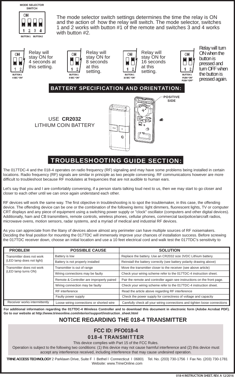 USE  CR2032 LITHIUM COIN BATTERYBATTERY SPECIFICATION AND ORIENTATION:POSITIVESIDEFCC ID: PFO018-4018-4 TRANSMITTERThis device complies with Part 15 of the FCC Rules.Operation is subject to the following two conditions: (1) this device may not cause harmful interference and (2) this device must accept any interference received, including interference that may cause undesired operation. NOTICE REGARDING THE 018-4 TRANSMITTERTROUBLESHOOTING GUIDE SECTION:The 017TDC-4 and the 018-4 operates on radio frequency (RF) signaling and may have some problems being installed in certain locations. Radio frequency (RF) signals are similar in principle as two people conversing. RF communications however are more difficult to troubleshoot because RF modulates at frequencies that are not audible to human ears. Let's say that you and I are comfortably conversing, if a person starts talking loud next to us, then we may start to go closer and closer to each other until we can once again understand each other.RF devices will work the same way. The first objective in troubleshooting is to spot the troublemaker, in this case, the offending device. The offending device can be one or the combination of the following items: light dimmers, fluorescent lights, TV or computer CRT displays and any piece of equipment using a switching power supply or "clock" oscillator (computers and other digital devices). Additionally, ham and CB transmitters, remote controls, wireless phones, cellular phones, commercial taxi/police/aircraft radios, microwave ovens, motion sensors, radar systems, and a myriad of medical and industrial RF devices.As you can appreciate from the litany of devices above almost any perimeter can have multiple sources of RF noisemakers. Deciding the final position for mounting the 017TDC will immensely improve your chances of installation success. Before screwing the 017TDC receiver down, choose an initial location and use a 10 feet electrical cord and walk test the 017TDC's sensitivity to PROBLEM POSSIBLE CAUSE SOLUTIONTransmitter does not work(LED lamp does not light)Transmitter does not work(LED lamp turns ON)Receiver works intermittentlyBattery is lowBattery is not properly installed Transmitter is out of range Wiring connections may be faulty Remote &amp; Controller are improperly paired Wiring connection may be faulty RF interference Faulty power supply Loose wiring connections or shorted wire Replace the battery. Use an CR2032 size 3VDC Lithium battery.Reinstall the battery correctly (see battery polarity drawing above)Move the transmitter closer to the receiver (see above article)Check your wiring scheme refer to the 017TDC-4 instruction sheet.Pair the remote and controller again see instructions on the front page.Check your wiring scheme refer to the 017TDC-4 instruction sheet. Read the article above regarding RF interference Check the power supply for correctness of voltage and capacity Carefully check all your wiring connections and tighten loose connections For additional information regarding the 017TDC-4 Wireless Controller and to download this document in electronic form (Adobe Acrobat PDF). Go to our website at http://www.trineonline.com/interior/support/instruction_sheet.htmlTRINE ACCESS TECHNOLOGY 2 Parklawn Drive, Suite F  l  Bethel l  Connecticut  l  06801    Tel. No. (203) 730-1756  l  Fax No. (203) 730-1781Website: www.TrineOnline.comBUTTON 1 BUTTON 2MODE SELECTORSWITCHThe mode selector switch settings determines the time the relay is ON and the action of  how the relay will switch. The mode selector, switches 1 and 2 works with button #1 of the remote and switches 3 and 4 works with button #2.BUTTON 14 SEC &ldquo;ON&rdquo;BUTTON 18 SEC &ldquo;ON&rdquo;Relay will stay ON for 4 seconds at this setting.Relay will stay ON for 8 seconds at this setting. BUTTON 116 SEC &ldquo;ON&rdquo;Relay will stay ON for 16 seconds at this setting. BUTTON 1PUSH &ldquo;ON&rdquo;PUSH &ldquo;OFF&rdquo;Relay will turn ON when the button is pressed and turn OFF when the button is pressed again.018-4 INSTRUCTION SHEET, REV. A 12/2016