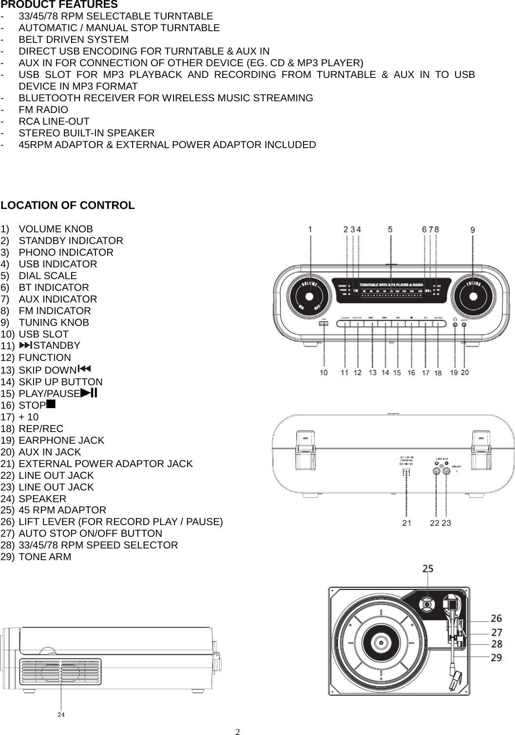  2  PRODUCT FEATURES -  33/45/78 RPM SELECTABLE TURNTABLE -  AUTOMATIC / MANUAL STOP TURNTABLE -  BELT DRIVEN SYSTEM -  DIRECT USB ENCODING FOR TURNTABLE &amp; AUX IN -  AUX IN FOR CONNECTION OF OTHER DEVICE (EG. CD &amp; MP3 PLAYER) -  USB SLOT FOR MP3 PLAYBACK AND RECORDING FROM TURNTABLE &amp; AUX IN TO USB DEVICE IN MP3 FORMAT -  BLUETOOTH RECEIVER FOR WIRELESS MUSIC STREAMING -  FM RADIO -  RCA LINE-OUT -  STEREO BUILT-IN SPEAKER -  45RPM ADAPTOR &amp; EXTERNAL POWER ADAPTOR INCLUDED    LOCATION OF CONTROL  1) VOLUME KNOB 2) STANDBY INDICATOR 3)  PHONO INDICATOR 4) USB INDICATOR 5) DIAL SCALE 6) BT INDICATOR 7) AUX INDICATOR 8) FM INDICATOR 9) TUNING KNOB 10) USB SLOT 11) STANDBY 12) FUNCTION 13) SKIP DOWN    14) SKIP UP BUTTON 15) PLAY/PAUSE  16) STOP  17) + 10 18) REP/REC   19) EARPHONE JACK 20) AUX IN JACK 21) EXTERNAL POWER ADAPTOR JACK 22) LINE OUT JACK 23) LINE OUT JACK 24) SPEAKER 25) 45 RPM ADAPTOR 26) LIFT LEVER (FOR RECORD PLAY / PAUSE) 27) AUTO STOP ON/OFF BUTTON 28) 33/45/78 RPM SPEED SELECTOR 29) TONE ARM     