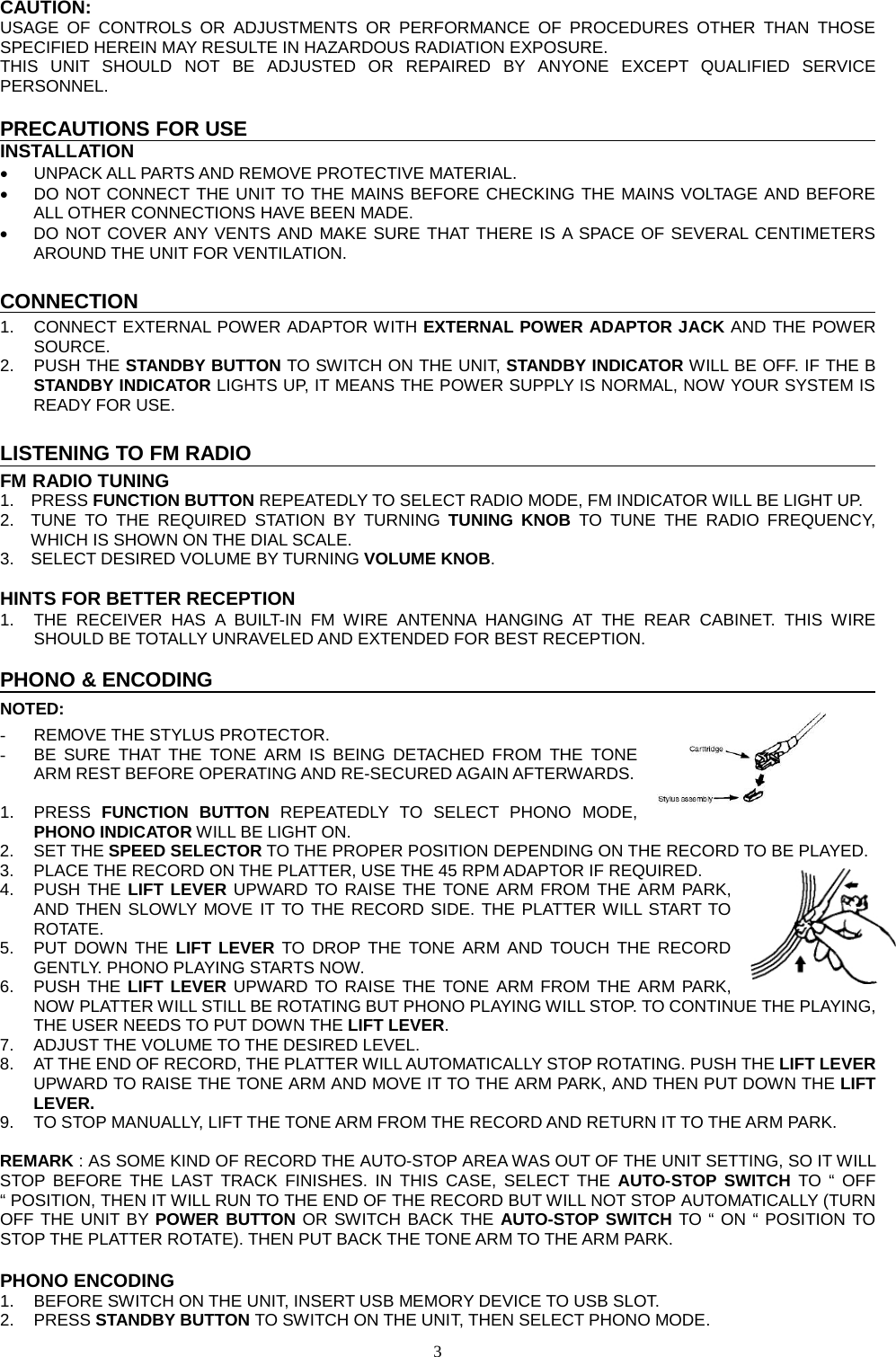  3  CAUTION: USAGE OF CONTROLS OR ADJUSTMENTS OR PERFORMANCE OF PROCEDURES OTHER THAN THOSE SPECIFIED HEREIN MAY RESULTE IN HAZARDOUS RADIATION EXPOSURE. THIS UNIT SHOULD NOT BE ADJUSTED OR REPAIRED BY ANYONE EXCEPT QUALIFIED SERVICE PERSONNEL.  PRECAUTIONS FOR USE INSTALLATION • UNPACK ALL PARTS AND REMOVE PROTECTIVE MATERIAL. • DO NOT CONNECT THE UNIT TO THE MAINS BEFORE CHECKING THE MAINS VOLTAGE AND BEFORE ALL OTHER CONNECTIONS HAVE BEEN MADE. • DO NOT COVER ANY VENTS AND MAKE SURE THAT THERE IS A SPACE OF SEVERAL CENTIMETERS AROUND THE UNIT FOR VENTILATION.  CONNECTION 1. CONNECT EXTERNAL POWER ADAPTOR WITH EXTERNAL POWER ADAPTOR JACK AND THE POWER SOURCE.   2. PUSH THE STANDBY BUTTON TO SWITCH ON THE UNIT, STANDBY INDICATOR WILL BE OFF. IF THE B STANDBY INDICATOR LIGHTS UP, IT MEANS THE POWER SUPPLY IS NORMAL, NOW YOUR SYSTEM IS READY FOR USE.    LISTENING TO FM RADIO FM RADIO TUNING 1.  PRESS FUNCTION BUTTON REPEATEDLY TO SELECT RADIO MODE, FM INDICATOR WILL BE LIGHT UP. 2. TUNE TO THE REQUIRED STATION BY TURNING TUNING KNOB TO TUNE THE RADIO FREQUENCY, WHICH IS SHOWN ON THE DIAL SCALE. 3. SELECT DESIRED VOLUME BY TURNING VOLUME KNOB.  HINTS FOR BETTER RECEPTION 1. THE RECEIVER HAS A BUILT-IN FM WIRE ANTENNA HANGING AT THE REAR CABINET. THIS WIRE SHOULD BE TOTALLY UNRAVELED AND EXTENDED FOR BEST RECEPTION.  PHONO &amp; ENCODING NOTED: - REMOVE THE STYLUS PROTECTOR. - BE SURE THAT THE TONE ARM IS BEING DETACHED FROM THE TONE ARM REST BEFORE OPERATING AND RE-SECURED AGAIN AFTERWARDS.  1.  PRESS  FUNCTION  BUTTON  REPEATEDLY  TO SELECT PHONO  MODE, PHONO INDICATOR WILL BE LIGHT ON. 2. SET THE SPEED SELECTOR TO THE PROPER POSITION DEPENDING ON THE RECORD TO BE PLAYED. 3. PLACE THE RECORD ON THE PLATTER, USE THE 45 RPM ADAPTOR IF REQUIRED. 4. PUSH THE LIFT LEVER UPWARD TO RAISE THE TONE ARM FROM THE ARM PARK, AND THEN SLOWLY MOVE IT TO THE RECORD SIDE. THE PLATTER WILL START TO ROTATE. 5. PUT DOWN THE LIFT LEVER TO DROP THE TONE ARM AND TOUCH THE RECORD GENTLY. PHONO PLAYING STARTS NOW. 6. PUSH THE LIFT LEVER UPWARD TO RAISE THE TONE ARM FROM THE ARM PARK, NOW PLATTER WILL STILL BE ROTATING BUT PHONO PLAYING WILL STOP. TO CONTINUE THE PLAYING, THE USER NEEDS TO PUT DOWN THE LIFT LEVER. 7. ADJUST THE VOLUME TO THE DESIRED LEVEL. 8. AT THE END OF RECORD, THE PLATTER WILL AUTOMATICALLY STOP ROTATING. PUSH THE LIFT LEVER UPWARD TO RAISE THE TONE ARM AND MOVE IT TO THE ARM PARK, AND THEN PUT DOWN THE LIFT LEVER. 9. TO STOP MANUALLY, LIFT THE TONE ARM FROM THE RECORD AND RETURN IT TO THE ARM PARK.  REMARK : AS SOME KIND OF RECORD THE AUTO-STOP AREA WAS OUT OF THE UNIT SETTING, SO IT WILL STOP BEFORE THE LAST TRACK FINISHES. IN THIS CASE, SELECT THE AUTO-STOP SWITCH TO “ OFF “ POSITION, THEN IT WILL RUN TO THE END OF THE RECORD BUT WILL NOT STOP AUTOMATICALLY (TURN OFF THE UNIT BY POWER BUTTON OR SWITCH BACK THE AUTO-STOP SWITCH TO “ ON “ POSITION TO STOP THE PLATTER ROTATE). THEN PUT BACK THE TONE ARM TO THE ARM PARK.  PHONO ENCODING 1.  BEFORE SWITCH ON THE UNIT, INSERT USB MEMORY DEVICE TO USB SLOT. 2.  PRESS STANDBY BUTTON TO SWITCH ON THE UNIT, THEN SELECT PHONO MODE. 