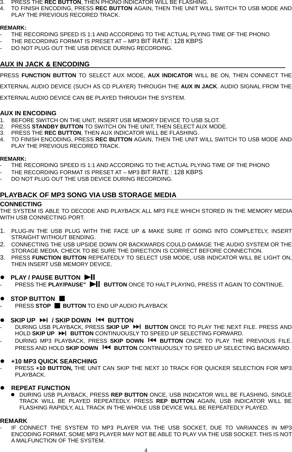  4  3. PRESS THE REC BUTTON, THEN PHONO INDICATOR WILL BE FLASHING. 4. TO FINISH ENCODING, PRESS REC BUTTON AGAIN, THEN THE UNIT WILL SWITCH TO USB MODE AND PLAY THE PREVIOUS RECORED TRACK.  REMARK: -  THE RECORDING SPEED IS 1:1 AND ACCORDING TO THE ACTUAL PLYING TIME OF THE PHONO -  THE RECORDING FORMAT IS PRESET AT – MP3 BIT RATE : 128 KBPS -  DO NOT PLUG OUT THE USB DEVICE DURING RECORDING.  AUX IN JACK &amp; ENCODING                                                          PRESS  FUNCTION BUTTON TO SELECT AUX MODE, AUX INDICATOR WILL BE ON, THEN CONNECT THE EXTERNAL AUDIO DEVICE (SUCH AS CD PLAYER) THROUGH THE AUX IN JACK. AUDIO SIGNAL FROM THE EXTERNAL AUDIO DEVICE CAN BE PLAYED THROUGH THE SYSTEM.  AUX IN ENCODING 1.  BEFORE SWITCH ON THE UNIT, INSERT USB MEMORY DEVICE TO USB SLOT. 2.  PRESS STANDBY BUTTON TO SWITCH ON THE UNIT, THEN SELECT AUX MODE. 3. PRESS THE REC BUTTON, THEN AUX INDICATOR WILL BE FLASHING. 4. TO FINISH ENCODING, PRESS REC BUTTON AGAIN, THEN THE UNIT WILL SWITCH TO USB MODE AND PLAY THE PREVIOUS RECORED TRACK.  REMARK: -  THE RECORDING SPEED IS 1:1 AND ACCORDING TO THE ACTUAL PLYING TIME OF THE PHONO -  THE RECORDING FORMAT IS PRESET AT – MP3 BIT RATE : 128 KBPS -  DO NOT PLUG OUT THE USB DEVICE DURING RECORDING.  PLAYBACK OF MP3 SONG VIA USB STORAGE MEDIA CONNECTING THE SYSTEM IS ABLE TO DECODE AND PLAYBACK ALL MP3 FILE WHICH STORED IN THE MEMORY MEDIA WITH USB CONNECTING PORT.  1. PLUG-IN THE USB PLUG WITH THE FACE UP &amp; MAKE SURE IT GOING INTO COMPLETELY,  INSERT STRAIGHT WITHOUT BENDING. 2. CONNECTING THE USB UPSIDE DOWN OR BACKWARDS COULD DAMAGE THE AUDIO SYSTEM OR THE STORAGE MEDIA. CHECK TO BE SURE THE DIRECTION IS CORRECT BEFORE CONNECTION. 3. PRESS FUNCTION BUTTON REPEATEDLY TO SELECT USB MODE, USB INDICATOR WILL BE LIGHT ON, THEN INSERT USB MEMORY DEVICE.   PLAY / PAUSE BUTTON  - PRESS THE PLAY/PAUSE”    BUTTON ONCE TO HALT PLAYING, PRESS IT AGAIN TO CONTINUE.   STOP BUTTON  - PRESS STOP   BUTTON TO END UP AUDIO PLAYBACK   SKIP UP   / SKIP DOWN    BUTTON - DURING USB PLAYBACK, PRESS SKIP UP   BUTTON ONCE TO PLAY THE NEXT FILE. PRESS AND HOLD SKIP UP   BUTTON CONTINUOUSLY TO SPEED UP SELECTING FORWARD. - DURING MP3 PLAYBACK, PRESS SKIP DOWN    BUTTON ONCE TO PLAY THE PREVIOUS FILE. PRESS AND HOLD SKIP DOWN    BUTTON CONTINUOUSLY TO SPEED UP SELECTING BACKWARD.   +10 MP3 QUICK SEARCHING -  PRESS +10 BUTTON, THE UNIT CAN SKIP THE NEXT 10 TRACK FOR QUICKER SELECTION FOR MP3 PLAYBACK.   REPEAT FUNCTION  DURING USB PLAYBACK, PRESS REP BUTTON ONCE, USB INDICATOR WILL BE FLASHING, SINGLE TRACK  WILL BE PLAYED REPEATEDLY. PRESS REP BUTTON  AGAIN,  USB INDICATOR WILL BE FLASHING RAPIDLY, ALL TRACK IN THE WHOLE USB DEVICE WILL BE REPEATEDLY PLAYED.  REMARK -  IF CONNECT THE SYSTEM TO MP3 PLAYER VIA THE USB SOCKET, DUE TO VARIANCES IN MP3 ENCODING FORMAT, SOME MP3 PLAYER MAY NOT BE ABLE TO PLAY VIA THE USB SOCKET. THIS IS NOT A MALFUNCTION OF THE SYSTEM.   