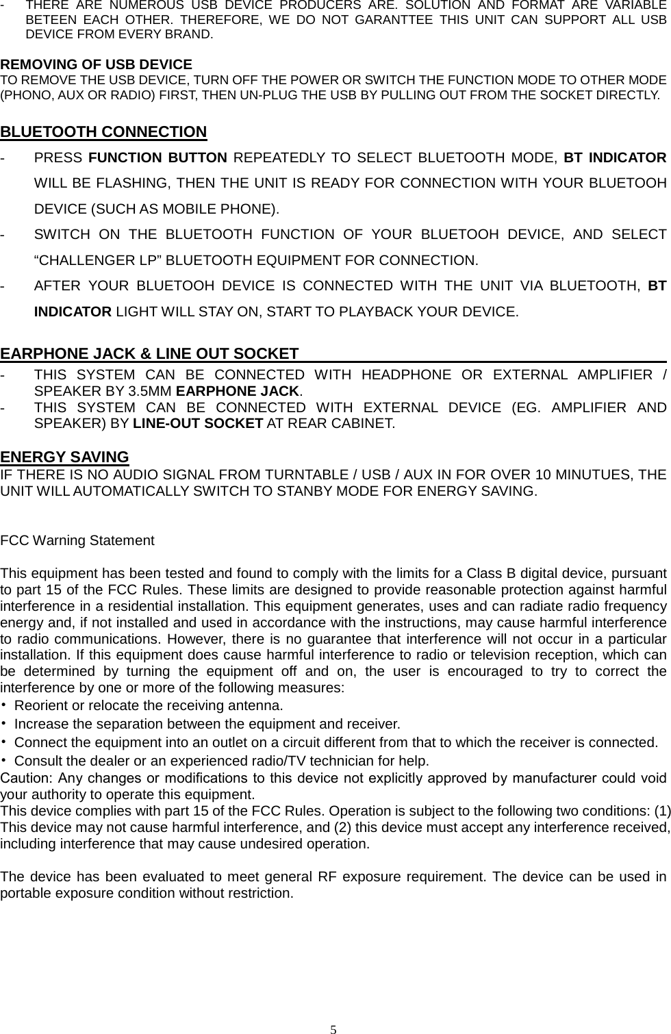  5  -  THERE ARE NUMEROUS USB DEVICE PRODUCERS  ARE. SOLUTION AND FORMAT ARE VARIABLE BETEEN EACH OTHER. THEREFORE, WE DO NOT GARANTTEE THIS UNIT CAN SUPPORT ALL USB DEVICE FROM EVERY BRAND.  REMOVING OF USB DEVICE TO REMOVE THE USB DEVICE, TURN OFF THE POWER OR SWITCH THE FUNCTION MODE TO OTHER MODE (PHONO, AUX OR RADIO) FIRST, THEN UN-PLUG THE USB BY PULLING OUT FROM THE SOCKET DIRECTLY.  BLUETOOTH CONNECTION - PRESS FUNCTION BUTTON REPEATEDLY TO SELECT BLUETOOTH MODE, BT INDICATOR WILL BE FLASHING, THEN THE UNIT IS READY FOR CONNECTION WITH YOUR BLUETOOH DEVICE (SUCH AS MOBILE PHONE). - SWITCH ON THE BLUETOOTH FUNCTION OF YOUR BLUETOOH DEVICE, AND SELECT “CHALLENGER LP” BLUETOOTH EQUIPMENT FOR CONNECTION. - AFTER YOUR BLUETOOH DEVICE IS CONNECTED WITH THE UNIT VIA BLUETOOTH, BT INDICATOR LIGHT WILL STAY ON, START TO PLAYBACK YOUR DEVICE.  EARPHONE JACK &amp; LINE OUT SOCKET                                                          - THIS SYSTEM CAN BE CONNECTED WITH HEADPHONE OR EXTERNAL AMPLIFIER / SPEAKER BY 3.5MM EARPHONE JACK. - THIS SYSTEM CAN BE CONNECTED WITH EXTERNAL DEVICE (EG. AMPLIFIER AND SPEAKER) BY LINE-OUT SOCKET AT REAR CABINET.  ENERGY SAVING IF THERE IS NO AUDIO SIGNAL FROM TURNTABLE / USB / AUX IN FOR OVER 10 MINUTUES, THE UNIT WILL AUTOMATICALLY SWITCH TO STANBY MODE FOR ENERGY SAVING.   FCC Warning Statement  This equipment has been tested and found to comply with the limits for a Class B digital device, pursuant to part 15 of the FCC Rules. These limits are designed to provide reasonable protection against harmful interference in a residential installation. This equipment generates, uses and can radiate radio frequency energy and, if not installed and used in accordance with the instructions, may cause harmful interference to radio communications. However, there is no guarantee that interference will not occur in a particular installation. If this equipment does cause harmful interference to radio or television reception, which can be determined by turning the equipment off and on, the user is encouraged to try to correct the interference by one or more of the following measures: • Reorient or relocate the receiving antenna. • Increase the separation between the equipment and receiver. • Connect the equipment into an outlet on a circuit different from that to which the receiver is connected. • Consult the dealer or an experienced radio/TV technician for help. Caution: Any changes or modiﬁcations to this device not explicitly approved by manufacturer could void your authority to operate this equipment. This device complies with part 15 of the FCC Rules. Operation is subject to the following two conditions: (1) This device may not cause harmful interference, and (2) this device must accept any interference received, including interference that may cause undesired operation.  The device has been evaluated to meet general RF exposure requirement. The device can be used in portable exposure condition without restriction. 