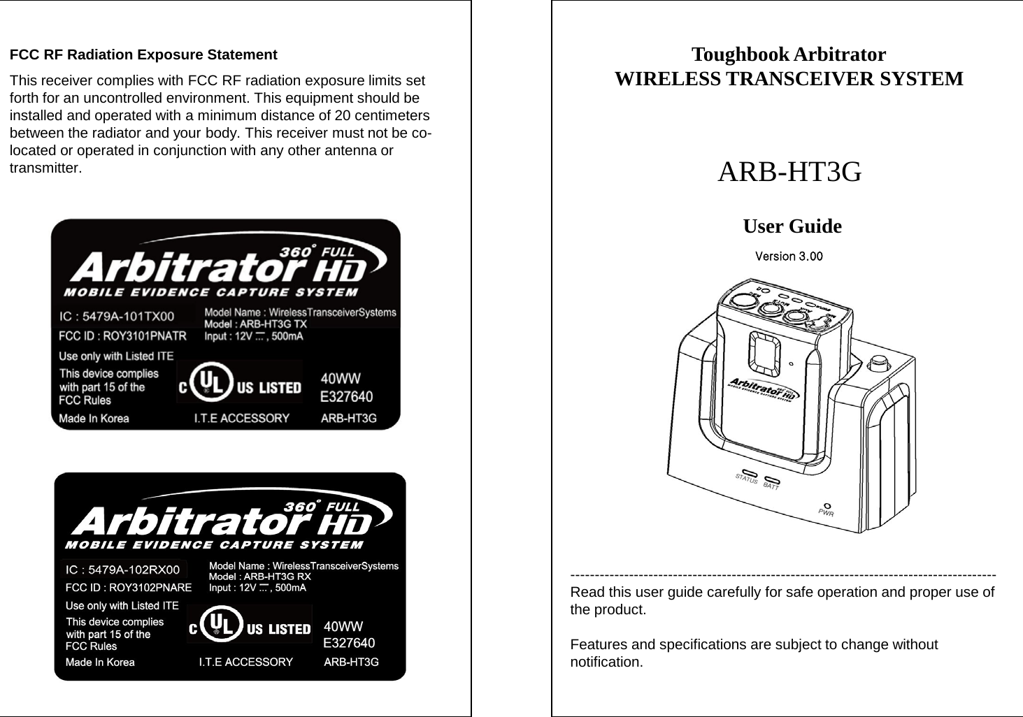 --------------------------------------------------------------------------------------- Read this user guide carefully for safe operation and proper use of the product.  Features and specifications are subject to change without notification. Toughbook Arbitrator WIRELESS TRANSCEIVER SYSTEM   ARB-HT3G User Guide  FCC RF Radiation Exposure Statement This receiver complies with FCC RF radiation exposure limits set forth for an uncontrolled environment. This equipment should be installed and operated with a minimum distance of 20 centimeters between the radiator and your body. This receiver must not be co-located or operated in conjunction with any other antenna or transmitter. Version 3.00 
