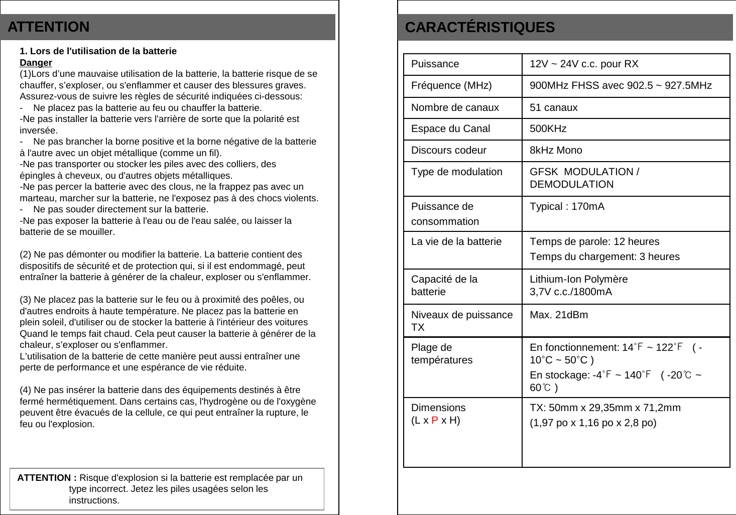 ATTENTION CARACT&Eacute;RISTIQUES Puissance 12V ~ 24V c.c. pour RX Fr&eacute;quence (MHz) 900MHz FHSS avec 902.5 ~ 927.5MHz Nombre de canaux 51 canaux Espace du Canal 500KHz Discours codeur 8kHz Mono Type de modulation GFSK  MODULATION / DEMODULATION Puissance de consommation Typical : 170mA   La vie de la batterie Temps de parole: 12 heures Temps du chargement: 3 heures Capacit&eacute; de la batterie Lithium-Ion Polym&egrave;re  3,7V c.c./1800mA Niveaux de puissance TX  Max. 21dBm Plage de temp&eacute;ratures En fonctionnement: 14℉ ~ 122℉   ( -10&deg;C ~ 50&deg;C ) En stockage: -4℉ ~ 140℉   ( -20℃ ~ 60℃ ) Dimensions  (L x P x H) TX: 50mm x 29,35mm x 71,2mm  (1,97 po x 1,16 po x 2,8 po) 1. Lors de l'utilisation de la batterie Danger (1)Lors d&rsquo;une mauvaise utilisation de la batterie, la batterie risque de se  chauffer, s&rsquo;exploser, ou s'enflammer et causer des blessures graves.  Assurez-vous de suivre les r&egrave;gles de s&eacute;curit&eacute; indiqu&eacute;es ci-dessous: -    Ne placez pas la batterie au feu ou chauffer la batterie. -Ne pas installer la batterie vers l'arri&egrave;re de sorte que la polarit&eacute; est  invers&eacute;e. -    Ne pas brancher la borne positive et la borne n&eacute;gative de la batterie &agrave; l'autre avec un objet m&eacute;tallique (comme un fil). -Ne pas transporter ou stocker les piles avec des colliers, des  &eacute;pingles &agrave; cheveux, ou d'autres objets m&eacute;talliques. -Ne pas percer la batterie avec des clous, ne la frappez pas avec un  marteau, marcher sur la batterie, ne l'exposez pas &agrave; des chocs violents. -    Ne pas souder directement sur la batterie. -Ne pas exposer la batterie &agrave; l'eau ou de l'eau sal&eacute;e, ou laisser la  batterie de se mouiller.  (2) Ne pas d&eacute;monter ou modifier la batterie. La batterie contient des         dispositifs de s&eacute;curit&eacute; et de protection qui, si il est endommag&eacute;, peut  entra&icirc;ner la batterie &agrave; g&eacute;n&eacute;rer de la chaleur, exploser ou s'enflammer.  (3) Ne placez pas la batterie sur le feu ou &agrave; proximit&eacute; des po&ecirc;les, ou  d'autres endroits &agrave; haute temp&eacute;rature. Ne placez pas la batterie en  plein soleil, d'utiliser ou de stocker la batterie &agrave; l'int&eacute;rieur des voitures  Quand le temps fait chaud. Cela peut causer la batterie &agrave; g&eacute;n&eacute;rer de la chaleur, s&rsquo;exploser ou s'enflammer. L&rsquo;utilisation de la batterie de cette mani&egrave;re peut aussi entra&icirc;ner une  perte de performance et une esp&eacute;rance de vie r&eacute;duite.  (4) Ne pas ins&eacute;rer la batterie dans des &eacute;quipements destin&eacute;s &agrave; &ecirc;tre  ferm&eacute; herm&eacute;tiquement. Dans certains cas, l'hydrog&egrave;ne ou de l'oxyg&egrave;ne peuvent &ecirc;tre &eacute;vacu&eacute;s de la cellule, ce qui peut entra&icirc;ner la rupture, le  feu ou l'explosion. ATTENTION : Risque d'explosion si la batterie est remplac&eacute;e par un type incorrect. Jetez les piles usag&eacute;es selon les instructions. 