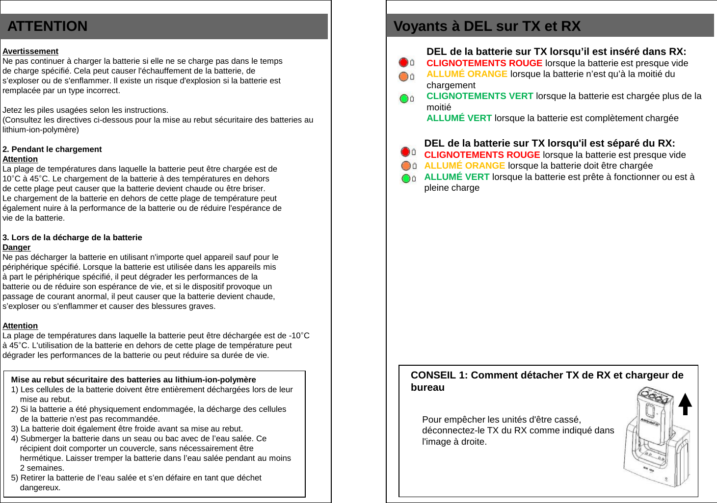 ATTENTION   Avertissement Ne pas continuer &agrave; charger la batterie si elle ne se charge pas dans le temps de charge sp&eacute;cifi&eacute;. Cela peut causer l'&eacute;chauffement de la batterie, de  s&rsquo;exploser ou de s'enflammer. Il existe un risque d'explosion si la batterie est remplac&eacute;e par un type incorrect.  Jetez les piles usag&eacute;es selon les instructions.   (Consultez les directives ci-dessous pour la mise au rebut s&eacute;curitaire des batteries au lithium-ion-polym&egrave;re)  2. Pendant le chargement Attention La plage de temp&eacute;ratures dans laquelle la batterie peut &ecirc;tre charg&eacute;e est de 10&deg;C &agrave; 45&deg;C. Le chargement de la batterie &agrave; des temp&eacute;ratures en dehors de cette plage peut causer que la batterie devient chaude ou &ecirc;tre briser. Le chargement de la batterie en dehors de cette plage de temp&eacute;rature peut &eacute;galement nuire &agrave; la performance de la batterie ou de r&eacute;duire l'esp&eacute;rance de vie de la batterie.  3. Lors de la d&eacute;charge de la batterie Danger Ne pas d&eacute;charger la batterie en utilisant n'importe quel appareil sauf pour le p&eacute;riph&eacute;rique sp&eacute;cifi&eacute;. Lorsque la batterie est utilis&eacute;e dans les appareils mis &agrave; part le p&eacute;riph&eacute;rique sp&eacute;cifi&eacute;, il peut d&eacute;grader les performances de la batterie ou de r&eacute;duire son esp&eacute;rance de vie, et si le dispositif provoque un passage de courant anormal, il peut causer que la batterie devient chaude, s&rsquo;exploser ou s'enflammer et causer des blessures graves.  Attention La plage de temp&eacute;ratures dans laquelle la batterie peut &ecirc;tre d&eacute;charg&eacute;e est de -10&deg;C &agrave; 45&deg;C. L'utilisation de la batterie en dehors de cette plage de temp&eacute;rature peut d&eacute;grader les performances de la batterie ou peut r&eacute;duire sa dur&eacute;e de vie.  CONSEIL 1: Comment d&eacute;tacher TX de RX et chargeur de  bureau Voyants &agrave; DEL sur TX et RX Pour emp&ecirc;cher les unit&eacute;s d'&ecirc;tre cass&eacute;, d&eacute;connectez-le TX du RX comme indiqu&eacute; dans l'image &agrave; droite. DEL de la batterie sur TX lorsqu&rsquo;il est ins&eacute;r&eacute; dans RX: CLIGNOTEMENTS ROUGE lorsque la batterie est presque vide  ALLUM&Eacute; ORANGE lorsque la batterie n&rsquo;est qu&rsquo;&agrave; la moiti&eacute; du  chargement CLIGNOTEMENTS VERT lorsque la batterie est charg&eacute;e plus de la moiti&eacute; ALLUM&Eacute; VERT lorsque la batterie est compl&egrave;tement charg&eacute;e DEL de la batterie sur TX lorsqu'il est s&eacute;par&eacute; du RX: CLIGNOTEMENTS ROUGE lorsque la batterie est presque vide ALLUM&Eacute; ORANGE lorsque la batterie doit &ecirc;tre charg&eacute;e ALLUM&Eacute; VERT lorsque la batterie est pr&ecirc;te &agrave; fonctionner ou est &agrave; pleine charge Mise au rebut s&eacute;curitaire des batteries au lithium-ion-polym&egrave;re 1) Les cellules de la batterie doivent &ecirc;tre enti&egrave;rement d&eacute;charg&eacute;es lors de leur mise au rebut. 2) Si la batterie a &eacute;t&eacute; physiquement endommag&eacute;e, la d&eacute;charge des cellules de la batterie n&rsquo;est pas recommand&eacute;e. 3) La batterie doit &eacute;galement &ecirc;tre froide avant sa mise au rebut. 4) Submerger la batterie dans un seau ou bac avec de l&rsquo;eau sal&eacute;e. Ce r&eacute;cipient doit comporter un couvercle, sans n&eacute;cessairement &ecirc;tre herm&eacute;tique. Laisser tremper la batterie dans l&rsquo;eau sal&eacute;e pendant au moins 2 semaines. 5) Retirer la batterie de l&rsquo;eau sal&eacute;e et s&rsquo;en d&eacute;faire en tant que d&eacute;chet dangereux. 