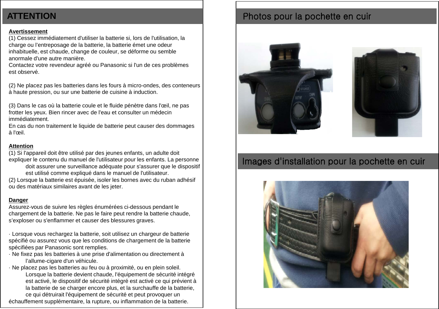 ATTENTION Avertissement (1) Cessez imm&eacute;diatement d'utiliser la batterie si, lors de l'utilisation, la  charge ou l&rsquo;entreposage de la batterie, la batterie &eacute;met une odeur  inhabituelle, est chaude, change de couleur, se d&eacute;forme ou semble  anormale d'une autre mani&egrave;re. Contactez votre revendeur agr&eacute;&eacute; ou Panasonic si l'un de ces probl&egrave;mes  est observ&eacute;.  (2) Ne placez pas les batteries dans les fours &agrave; micro-ondes, des conteneurs  &agrave; haute pression, ou sur une batterie de cuisine &agrave; induction.  (3) Dans le cas o&ugrave; la batterie coule et le fluide p&eacute;n&egrave;tre dans l'&oelig;il, ne pas  frotter les yeux. Bien rincer avec de l'eau et consulter un m&eacute;decin  imm&eacute;diatement. En cas du non traitement le liquide de batterie peut causer des dommages  &agrave; l'&oelig;il.  Attention (1) Si l'appareil doit &ecirc;tre utilis&eacute; par des jeunes enfants, un adulte doit  expliquer le contenu du manuel de l'utilisateur pour les enfants. La personne doit assurer une surveillance ad&eacute;quate pour s'assurer que le dispositif est utilis&eacute; comme expliqu&eacute; dans le manuel de l'utilisateur. (2) Lorsque la batterie est &eacute;puis&eacute;e, isoler les bornes avec du ruban adh&eacute;sif  ou des mat&eacute;riaux similaires avant de les jeter.  Danger Assurez-vous de suivre les r&egrave;gles &eacute;num&eacute;r&eacute;es ci-dessous pendant le  chargement de la batterie. Ne pas le faire peut rendre la batterie chaude,  s&rsquo;exploser ou s'enflammer et causer des blessures graves.  &middot; Lorsque vous rechargez la batterie, soit utilisez un chargeur de batterie  sp&eacute;cifi&eacute; ou assurez vous que les conditions de chargement de la batterie  sp&eacute;cifi&eacute;es par Panasonic sont remplies. &middot; Ne fixez pas les batteries &agrave; une prise d'alimentation ou directement &agrave; l&rsquo;allume-cigare d'un v&eacute;hicule. &middot; Ne placez pas les batteries au feu ou &agrave; proximit&eacute;, ou en plein soleil. Lorsque la batterie devient chaude, l'&eacute;quipement de s&eacute;curit&eacute; int&eacute;gr&eacute; est activ&eacute;, le dispositif de s&eacute;curit&eacute; int&eacute;gr&eacute; est activ&eacute; ce qui pr&eacute;vient &agrave; la batterie de se charger encore plus, et la surchauffe de la batterie, ce qui d&eacute;truirait l'&eacute;quipement de s&eacute;curit&eacute; et peut provoquer un &eacute;chauffement suppl&eacute;mentaire, la rupture, ou inflammation de la batterie.  Photos pour la pochette en cuir Images d'installation pour la pochette en cuir 