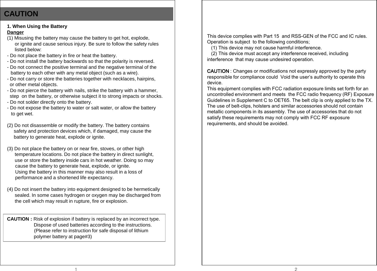 CAUTION 1  2 1. When Using the Battery Danger (1) Misusing the battery may cause the battery to get hot, explode,  or ignite and cause serious injury. Be sure to follow the safety rules  listed below: - Do not place the battery in fire or heat the battery. - Do not install the battery backwards so that the polarity is reversed. - Do not connect the positive terminal and the negative terminal of the                 battery to each other with any metal object (such as a wire).      - Do not carry or store the batteries together with necklaces, hairpins,   or other metal objects. - Do not pierce the battery with nails, strike the battery with a hammer,    step  on the battery, or otherwise subject it to strong impacts or shocks. - Do not solder directly onto the battery. - Do not expose the battery to water or salt water, or allow the battery    to get wet.  (2) Do not disassemble or modify the battery. The battery contains       safety and protection devices which, if damaged, may cause the      battery to generate heat, explode or ignite.  (3) Do not place the battery on or near fire, stoves, or other high                   temperature locations. Do not place the battery in direct sunlight,                use or store the battery inside cars in hot weather. Doing so may        cause the battery to generate heat, explode, or ignite.        Using the battery in this manner may also result in a loss of        performance and a shortened life expectancy.  (4) Do not insert the battery into equipment designed to be hermetically        sealed. In some cases hydrogen or oxygen may be discharged from  the cell which may result in rupture, fire or explosion. CAUTION : Risk of explosion if battery is replaced by an incorrect type. Dispose of used batteries according to the instructions.                     (Please refer to instruction for safe disposal of lithium polymer battery at page#3) This device complies with Part 15  and RSS-GEN of the FCC and IC rules. Operation is subject  to the following conditions;    (1) This device may not cause harmful interference.    (2) This device must accept any interference received, including interference  that may cause undesired operation.  CAUTION : Changes or modifications not expressly approved by the party responsible for compliance could  Void the user&rsquo;s authority to operate this   device. This equipment complies with FCC radiation exposure limits set forth for an uncontrolled environment and meets  the FCC radio frequency (RF) Exposure Guidelines in Supplement C to OET65. The belt clip is only applied to the TX. The use of belt-clips, holsters and similar accessories should not contain metallic components in its assembly. The use of accessories that do not satisfy these requirements may not comply with FCC RF exposure requirements, and should be avoided.     