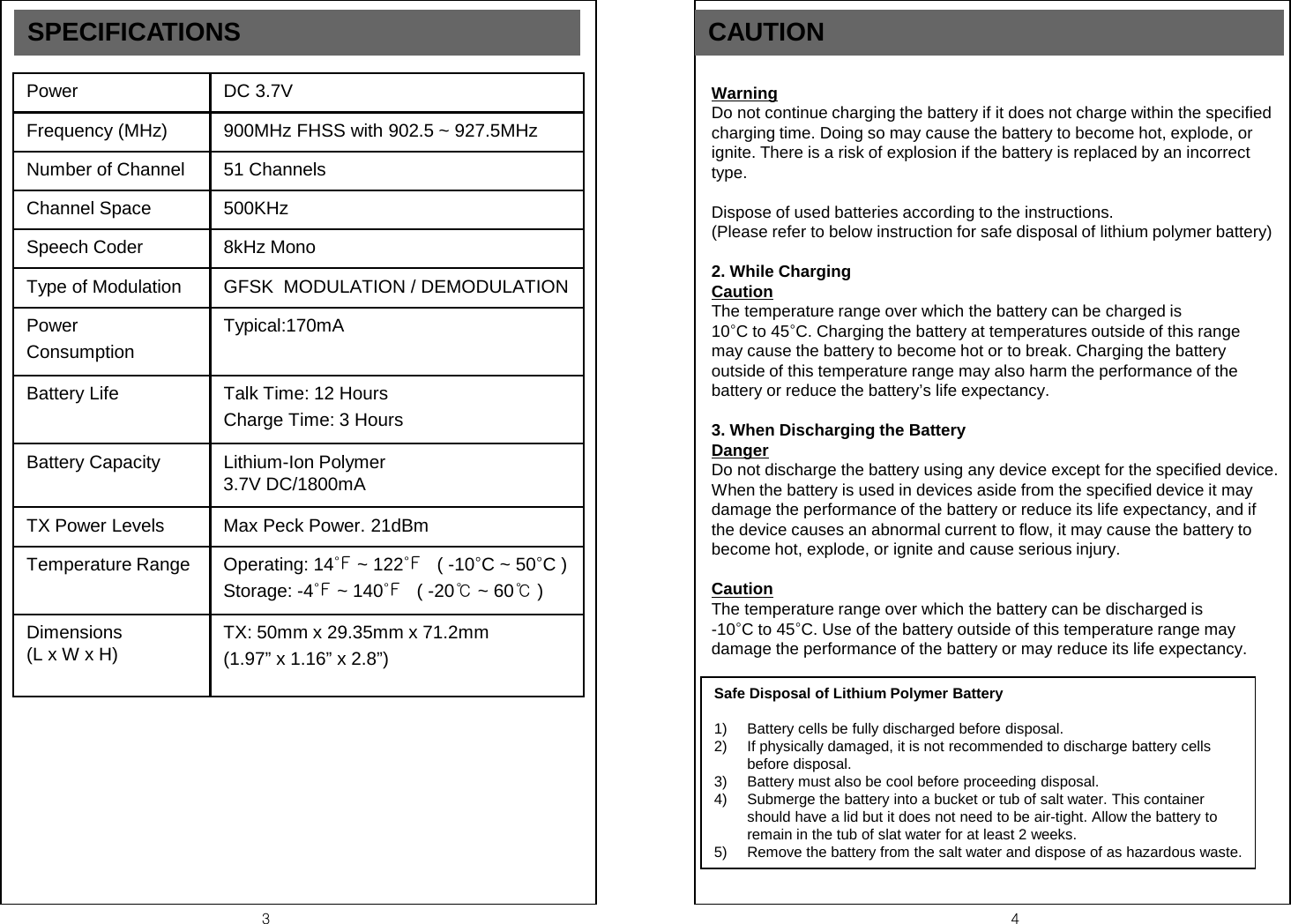 3  4 SPECIFICATIONS Power DC 3.7V  Frequency (MHz) 900MHz FHSS with 902.5 ~ 927.5MHz Number of Channel 51 Channels Channel Space 500KHz Speech Coder 8kHz Mono Type of Modulation GFSK  MODULATION / DEMODULATION Power  Consumption Typical:170mA Battery Life  Talk Time: 12 Hours Charge Time: 3 Hours Battery Capacity Lithium-Ion Polymer  3.7V DC/1800mA TX Power Levels Max Peck Power. 21dBm Temperature Range Operating: 14℉ ~ 122℉   ( -10&deg;C ~ 50&deg;C ) Storage: -4℉ ~ 140℉   ( -20℃ ~ 60℃ ) Dimensions  (L x W x H) TX: 50mm x 29.35mm x 71.2mm  (1.97&rdquo; x 1.16&rdquo; x 2.8&rdquo;) CAUTION   Warning Do not continue charging the battery if it does not charge within the specified charging time. Doing so may cause the battery to become hot, explode, or ignite. There is a risk of explosion if the battery is replaced by an incorrect type.  Dispose of used batteries according to the instructions. (Please refer to below instruction for safe disposal of lithium polymer battery)  2. While Charging Caution The temperature range over which the battery can be charged is                 10&deg;C to 45&deg;C. Charging the battery at temperatures outside of this range may cause the battery to become hot or to break. Charging the battery outside of this temperature range may also harm the performance of the battery or reduce the battery&rsquo;s life expectancy.  3. When Discharging the Battery Danger Do not discharge the battery using any device except for the specified device. When the battery is used in devices aside from the specified device it may damage the performance of the battery or reduce its life expectancy, and if the device causes an abnormal current to flow, it may cause the battery to become hot, explode, or ignite and cause serious injury.  Caution The temperature range over which the battery can be discharged is                -10&deg;C to 45&deg;C. Use of the battery outside of this temperature range may damage the performance of the battery or may reduce its life expectancy. Safe Disposal of Lithium Polymer Battery  1) Battery cells be fully discharged before disposal. 2) If physically damaged, it is not recommended to discharge battery cells before disposal. 3) Battery must also be cool before proceeding disposal. 4) Submerge the battery into a bucket or tub of salt water. This container should have a lid but it does not need to be air-tight. Allow the battery to remain in the tub of slat water for at least 2 weeks. 5) Remove the battery from the salt water and dispose of as hazardous waste. 